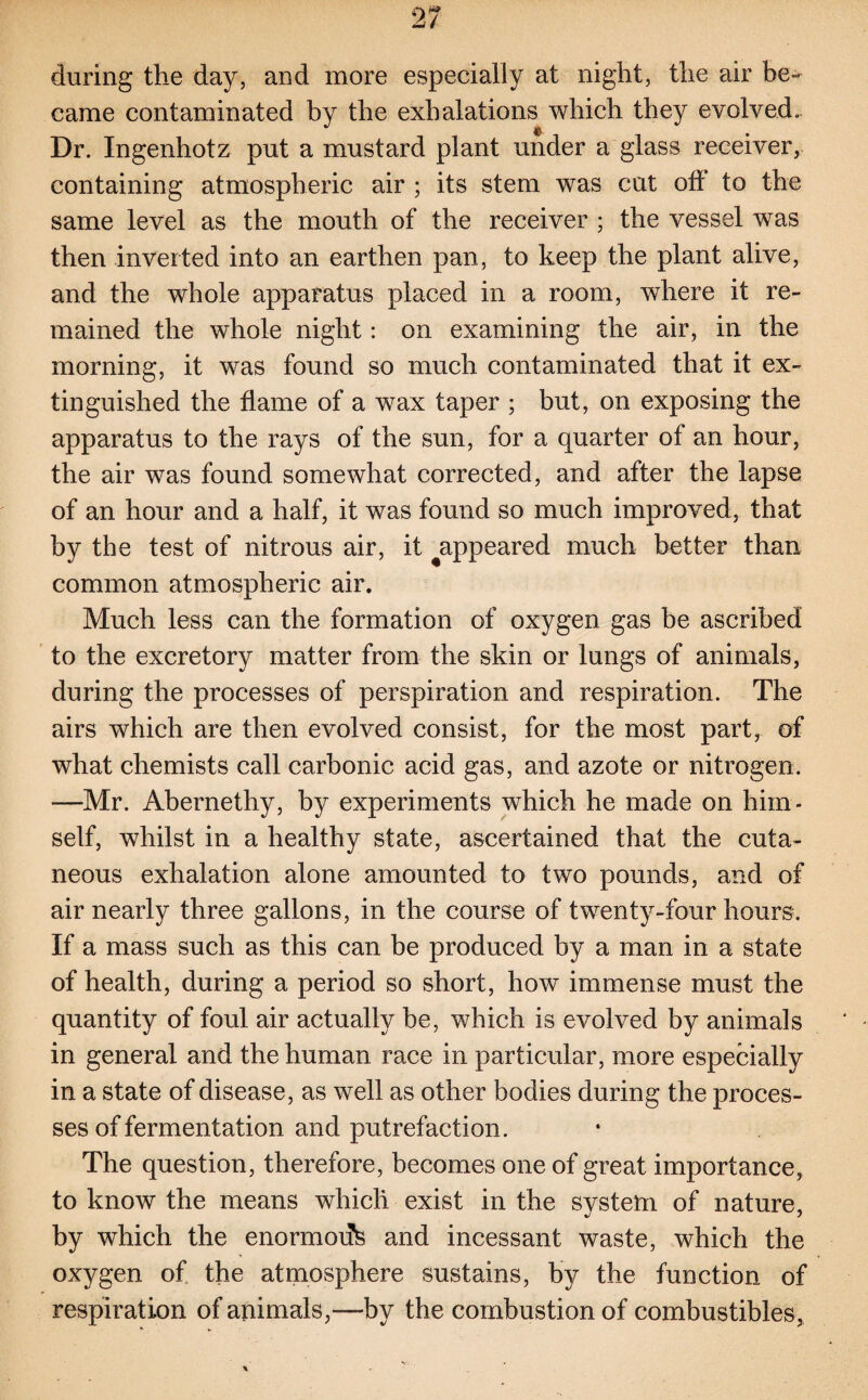 during the day, and more especially at night, the air be¬ came contaminated by the exhalations which they evolved. Dr. Ingenhotz put a mustard plant under a glass receiver, containing atmospheric air ; its stem was cut off to the same level as the mouth of the receiver ; the vessel was then inverted into an earthen pan, to keep the plant alive, and the whole apparatus placed in a room, where it re¬ mained the whole night: on examining the air, in the morning, it was found so much contaminated that it ex¬ tinguished the flame of a wax taper ; but, on exposing the apparatus to the rays of the sun, for a quarter of an hour, the air was found somewhat corrected, and after the lapse of an hour and a half, it was found so much improved, that by the test of nitrous air, it ^appeared much better than common atmospheric air. Much less can the formation of oxygen gas be ascribed to the excretory matter from the skin or lungs of animals, during the processes of perspiration and respiration. The airs which are then evolved consist, for the most part, of what chemists call carbonic acid gas, and azote or nitrogen. —Mr. Abernethy, by experiments which he made on him¬ self, whilst in a healthy state, ascertained that the cuta¬ neous exhalation alone amounted to two pounds, and of air nearly three gallons, in the course of twenty-four hours. If a mass such as this can be produced by a man in a state of health, during a period so short, how immense must the quantity of foul air actually be, which is evolved by animals in general and the human race in particular, more especially in a state of disease, as well as other bodies during the proces¬ ses of fermentation and putrefaction. The question, therefore, becomes one of great importance, to know the means which exist in the svstem of nature, by which the enormorfs and incessant waste, which the oxygen of the atmosphere sustains, by the function of respiration of animals,—by the combustion of combustibles, * V