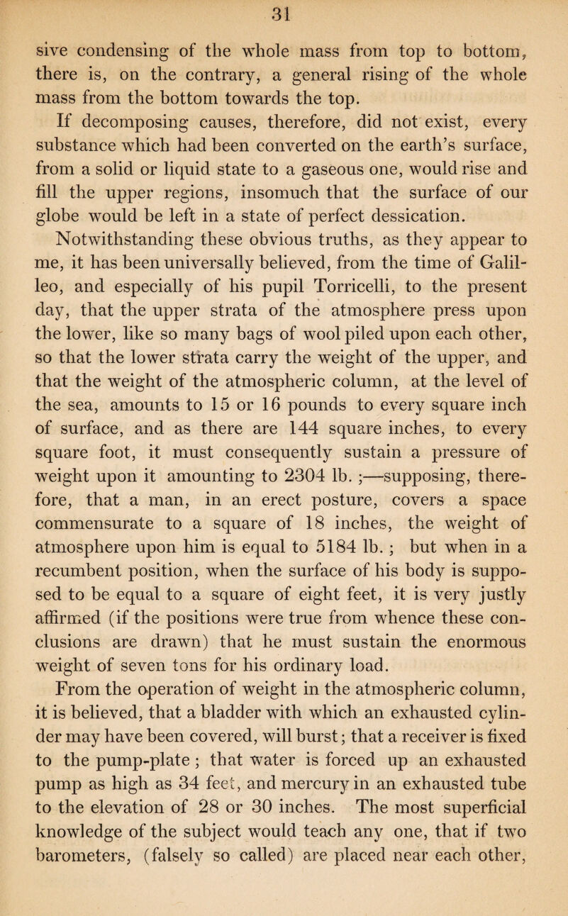 sive condensing of the whole mass from top to bottom, there is, on the contrary, a general rising of the whole mass from the bottom towards the top. If decomposing causes, therefore, did not exist, every substance which had been converted on the earth’s surface, from a solid or liquid state to a gaseous one, would rise and fill the upper regions, insomuch that the surface of our globe would be left in a state of perfect dessication. Notwithstanding these obvious truths, as they appear to me, it has been universally believed, from the time of Galil- leo, and especially of his pupil Torricelli, to the present day, that the upper strata of the atmosphere press upon the lower, like so many bags of wool piled upon each other, so that the lower strata carry the weight of the upper, and that the weight of the atmospheric column, at the level of the sea, amounts to 15 or 16 pounds to every square inch of surface, and as there are 144 square inches, to every square foot, it must consequently sustain a pressure of weight upon it amounting to 2304 lb. ;—supposing, there¬ fore, that a man, in an erect posture, covers a space commensurate to a square of 18 inches, the weight of atmosphere upon him is equal to 5184 lb. ; but when in a recumbent position, when the surface of his body is suppo¬ sed to be equal to a square of eight feet, it is very justly affirmed (if the positions were true from whence these con¬ clusions are drawn) that he must sustain the enormous weight of seven tons for his ordinary load. From the operation of weight in the atmospheric column, it is believed, that a bladder with which an exhausted cylin¬ der may have been covered, will burst; that a receiver is fixed to the pump-plate ; that water is forced up an exhausted pump as high as 34 feet, and mercury in an exhausted tube to the elevation of 28 or 30 inches. The most superficial knowledge of the subject would teach any one, that if two barometers, (falsely so called) are placed near each other,