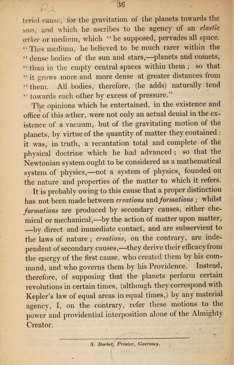 ferial cause, for the gravitation of the planets towards the sun, and which he ascribes to the agency of an elastic cpilier or medium, which “ he supposed, pervades all space. “ This medium, he believed to be much rarer within the Ci dense bodies of the sun and stars,——planets and comets, “ than in the empty central spaces within them ; so that “ it grows more and more dense at greater distances from “ them. All bodies, therefore, (he adds) naturally tend “ towards each other by excess of pressure.” The opinions which he entertained, in the existence and office of this aether, were not only an actual denial in the ex¬ istence of a vacuum, but of the gravitating motion of the planets, by virtue of the quantity of matter they contained : it was, in truth, a recantation total and complete of the physical doctrine which he had advanced ; so that the Newtonian system ought to be considered as a mathematical system of physics,—not a system of physics, founded on the nature and properties of the matter to which it refers. It is probably owing to this cause that a proper distinction has not been made between creations and formations ; whilst formations are produced by secondary causes, either che¬ mical or mechanical,—by the action of matter upon matter, —by direct and immediate contact, and are subservient to the laws of nature ; creations, on the contrary, are inde¬ pendent of secondary causes,-—they derive their efficacy from the epergy of the first cause, who created, them by his com¬ mand, and who governs them by his Providence. Instead, therefore, of supposing that the planets perform certain revolutions in certain times, (although they correspond with Kepler’s law of equal areas in equal times,) by any material agency, I, on the contrary, refer these motions to the power and providential interposition alone of the Almighty Creator. S, Barbet, Printer, Guernsey.