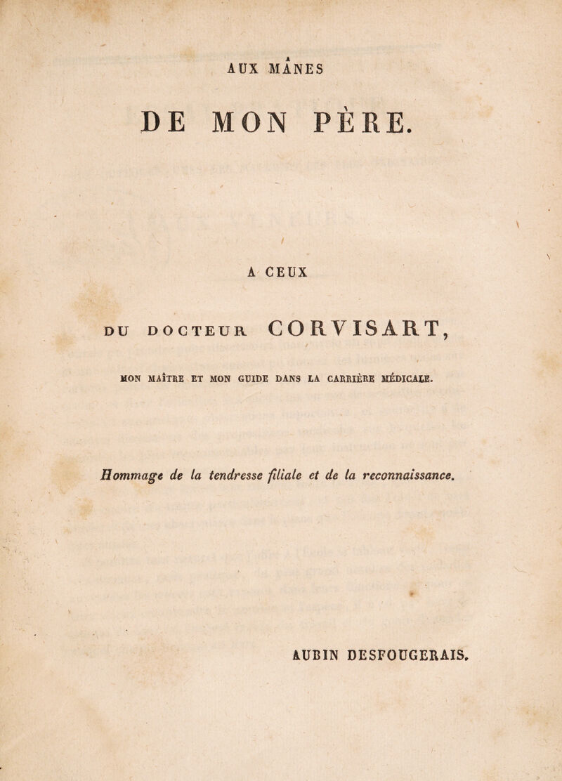 AUX MANES DE MON PÈRE. t , \ I A CEUX DU DOCTEUR CORVISÀRT, / ' - s __ t MON MAÎTRE ET MON GUIDE DANS LA CARRIÈRE MÉDICALE. Hommage de la tendresse filiale et de la reconnaissance. AUBIN DESFOÜGERAIS