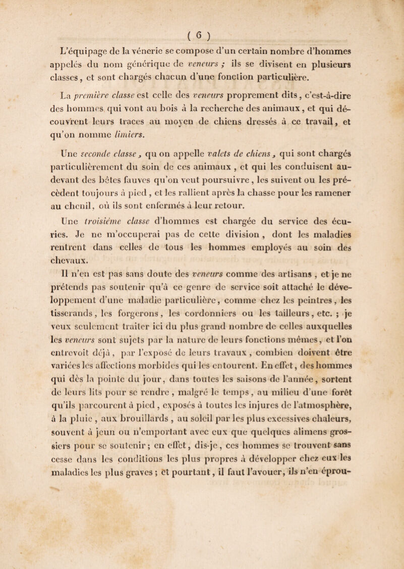 L’équipage de la vénerie se compose d’un certain nombre d’hommes appelés du nom générique de veneurs ; ils se divisent en plusieurs classes, et sont chargés chacun d’une fonction particulière. La première classe est celle des veneurs proprement dits 5 c’est-à-dire des hommes qui vont au bois à la recherche des animaux, et qui dé¬ couvrent leurs traces au moyen de chiens dressés à ce travail, et qu’on nomme limiers. Une seconde classe „ qu on appelle valets de chiens > qui sont chargés particulièrement du soin de ces animaux , et qui les conduisent au- devant des hôtes fauves qu’on veut poursuivre , les suivent ou les pré¬ cèdent toujours à pied , et les rallient après la chasse pour les ramener au chenil, où ils sont enfermés à leur retour. Une troisième classe d’hommes est chargée du service des écu¬ ries. Je ne m’occuperai pas de cette division , dont les maladies rentrent dans celles de tous les hommes employés au soin des chevaux. Il n’en est pas sans doute des veneurs comme des artisans , et je ne prétends pas soutenir qu’à ce genre de service soit attaché le déve¬ loppement d’une maladie particulière, comme chez les peintres, les tisserands, les forgerons, les cordonniers ou les tailleurs, etc. ; je veux seulement traiter ici du plus grand nombre de celles auxquelles les veneurs sont sujets par la nature de leurs fonctions mêmes, et l’on entrevoit déjà, par l’exposé de leurs travaux , combien doivent être variées les affections morbides qui les entourent. En effet, des hommes qui dès la pointe du jour, dans toutes les saisons de l’année, sortent de leurs lits pour se rendre , malgré le temps, au milieu d’une forêt qu’ils parcourent à pied , exposés à toutes les injures de l’atmosphère, à la pluie , aux brouillards , au soleil par les plus excessives chaleurs, souvent à jeun ou n’emportant avec eux que quelques alimens gros¬ siers pour se soutenir; en effet, dis-je, ces hommes se trouvent sans cesse dans les conditions les plus propres à développer chez eux les maladies les plus graves ; et pourtant, il faut l’avouer, ils n’en éprou-