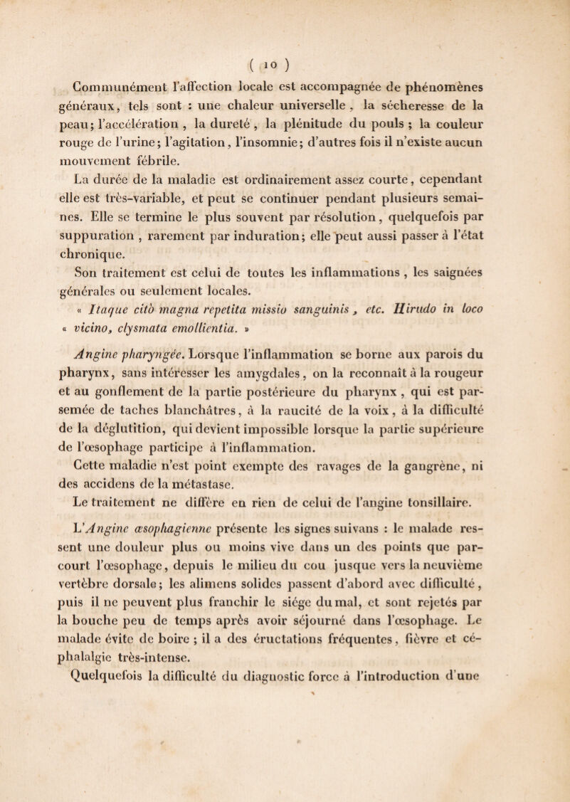Communément l’afFection locale est accompagnée de phénomènes généraux, tels sont : une chaleur universelle , la sécheresse de la peau; l'accélération , la dureté , la plénitude du pouls ; la couleur rouge de l’urine ; l’agitation, l’insomnie ; d’autres fois il n’existe aucun mouvement fébrile. La durée de la maladie est ordinairement assez courte, cependant elle est très-variable, et peut se continuer pendant plusieurs semai¬ nes. Elle se termine le plus souvent par résolution, quelquefois par suppuration , rarement par induration; elle peut aussi passera l’état chronique. Son traitement est celui de toutes les inflammations , les saignées générales ou seulement locales. « Itaqne cito magna repetita missio sanguinis , etc. Hirudo in loco « vicino, clysmata emollientia. » Angine pharyngée. Lorsque l’inflammation se borne aux parois du pharynx, sans intéresser les amygdales, onia reconnaît à la rougeur et au gonflement de la partie postérieure du pharynx , qui est par¬ semée de taches blanchâtres, à la raucité de la voix, à la difficulté de la déglutition, qui devient impossible lorsque la partie supérieure de l’œsophage participe à l’inflammation. Cette maladie n’est point exempte des ravages de la gangrène, ni des accidens de la métastase. Le traitement ne diffère en rien de celui de l’angine tonsillaire. Angine œsophagienne présente les signes suivans : le malade res¬ sent une douleur plus ou moins vive dans un des points que par¬ court l’œsophage, depuis le milieu du cou jusque vers la neuvième vertèbre dorsale; les alimens solides passent d’abord avec difficulté, puis il ne peuvent plus franchir le siège du mal, et sont rejetés par la bouche peu de temps après avoir séjourné dans l’œsophage. Le malade évite de boire ; il a des éructations fréquentes, fièvre et cé¬ phalalgie très-intense. Quelquefois la difficulté du diagnostic force à l’introduction d’une