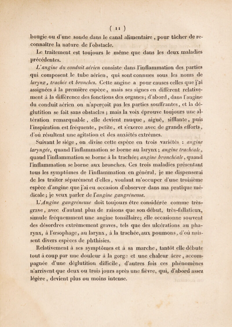 J r 9 * ( 11 ) bougie ou d'une sonde dans le canal alimentaire , pour tâcher de re¬ connaître la nature de l’obstacle. Le traitement est toujours le même que dans les deux maladies précédentes. L’angine du conduit aérien consiste dans l’inflammation des parties qui composent le tube aérien, qui sont connues sous les noms de larynxj trachée et bronches. Cette angine a pour causes celles que j’ai assignées à la première espèce, mais ses signes en diffèrent relative¬ ment à la différence des fonctions des organes; d’abord, dans l’angine du conduit aérien on n’aperçoit pas les parties souffrantes, et la dé¬ glutition se fait sans obstacles ; mais la voix éprouve toujours une al- tération remarquable, elle devient rauque, aiguë, sifflante, puis l’inspiration est fréquente, petite, et s’exerce avec de grands efforts, d’oii résultent une agitation et des anxiétés extrêmes. Suivant le siège , on divise cette espèce en trois variétés : angine laryngée, quand l’inflammation se borne au larynx ; angine trachéale, quand l’inflammation se borne à la trachée; angine bronchéale, quand l’inflammation se borne aux bronches. Ces trois maladies présentant tous les symptômes de l’inflammation en général, je me dispenserai de les traiter séparément d’elles, voulant m’occuper d’une troisième espèce d’angine que j’ai eu occasion d’observer dans ma pratique mé¬ dicale ; je veux parler de ïangine gangréneuse. L’Angine gangréneuse doit toujours être considérée comme très- grave , avec d’autant plus de raisons que son début, très-fallatieux, simule fréquemment une angine tonsillaire; elle occasionne souvent des désordres extrêmement graves, tels que des ulcérations au pha¬ rynx, à l’œsophage, au larynx, à la trachée,aux poumons, d’où nais¬ sent divers espèces de phthisies. Relativement à ses symptômes et à sa marche, tantôt elle débute tout à coup par une douleur à la gorge et une chaleur âcre , accom¬ pagnée d’une déglutition difficile, d’autres fois ces phénomènes n’arrivent que deux ou trois jours après une fièvre, qui, d’abord assez légère, devient plus ou moins intense.
