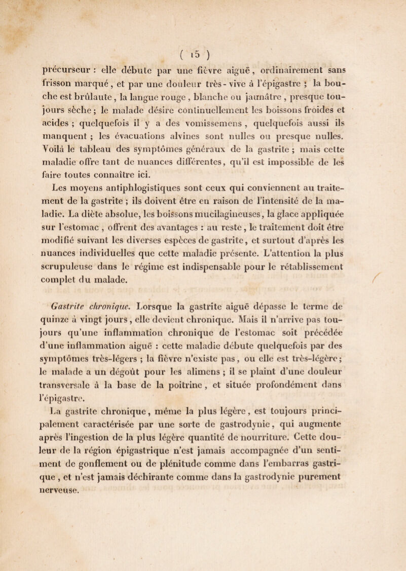 précurseur : elle débute par une lièvre aiguë, ordinairement sans frisson marqué, et par une douleur très - vive à l’épigastre ; la bou¬ che est brûlante , la langue rouge , blanche ou jaunâtre , presque tou¬ jours sèche; le malade désire continuellement les boissons froides et acides ; quelquefois il y a des vomissemens , quelquefois aussi ils manquent ; les évacuations alvines sont nelles ou presque milles. Voilà le tableau des symptômes généraux de la gastrite ; mais cette maladie offre tant de nuances différentes, qu’il est impossible de les faire toutes connaître ici. Les moyens antiphlogistiques sont ceux qui conviennent au traite¬ ment de la gastrite ; ils doivent être en raison de l’intensité de la ma¬ ladie. La diète absolue, les boissons mucilagineuses, la glace appliquée sur l’estomac , offrent des avantages : au reste, le traitement doit être modifié suivant les diverses espèces de gastrite, et surtout d’après les nuances individuelles que cette maladie présente. L’attention la plus scrupuleuse dans le régime est indispensable pour le rétablissement complet du malade. Gastrite chronique. Lorsque la gastrite aiguë dépasse le terme de quinze à vingt jours , elle devient chronique. Mais il n’arrive pas tou¬ jours qu’une inflammation chronique de l’estomac soit précédée d’une inflammation aiguë : cette maladie débute quelquefois par des symptômes très-légers ; la fièvre n’existe pas, ou elle est très-légère ; le malade a un dégoût pour les alimens ; il se plaint d’une douleur transversale à la base de la poitrine, et située profondément dans l’épigastre. La gastrite chronique, même la plus légère, est toujours princi¬ palement caractérisée par une sorte de gastrodynie, qui augmente après l’ingestion de la plus légère quantité de nourriture. Cette dou¬ leur de la région épigastrique n’est jamais accompagnée d’un senti¬ ment de gonflement ou de plénitude comme dans l’embarras gastri¬ que , et n’est jamais déchirante comme dans la gastrodynie purement nerveuse.
