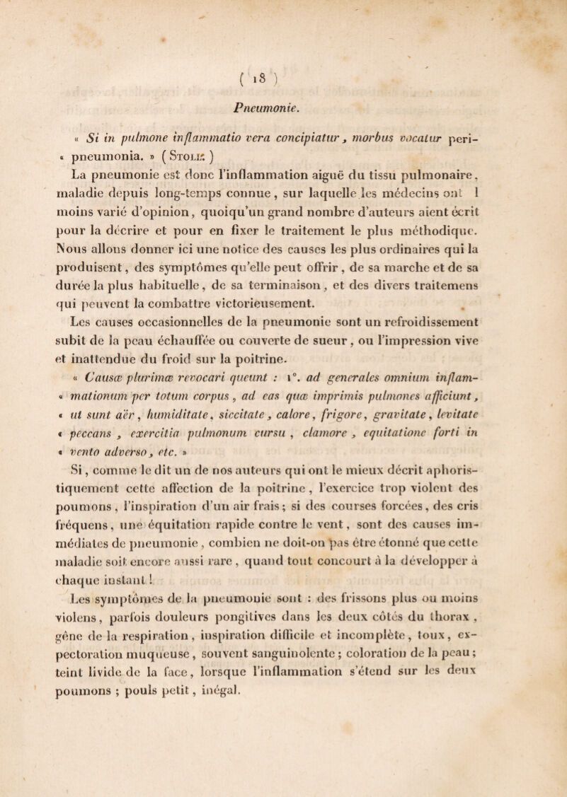 ( *8 ) Pneumonie. « Si in pulmone inflammatio vera concipiatur, morbus vocatur peri- « pneumonia. » ( Stout. ) La pneumonie est donc l’inflammation aiguë du tissu pulmonaire, maladie depuis long-temps connue, sur laquelle les médecins ont 1 moins varié d’opinion, quoiqu’un grand nombre d’auteurs aient écrit pour la décrire et pour en fixer le traitement le plus méthodique. Nous allons donner ici une notice des causes les plus ordinaires qui la produisent, des symptômes qu’elle peut offrir , de sa marche et de sa durée la plus habituelle, de sa terminaison , et des divers traitemens qui peuvent la combattre victorieusement. Les causes occasionnelles de la pneumonie sont un refroidissement subit de la peau échauffée ou couverte de sueur, ou l’impression vive et inattendue du froid sur la poitrine. « Causœ piurimæ revocari cjucunt : i°. ad generales omnium inflam- « mationum per totum corpus 9 ad cas quœ imprimis pulmones afficiunt, « ut sunt aêr, humiditate, siccitate „ cabre, frigore, gravitate, levitate « peccans ^ exercitia pulmonum ctirsu , clamore , equitatione forti in « vento adverso > etc. » Si, comme le dit un de nos auteurs qui ont le mieux décrit aphoris- tiquement cette affection de la poitrine , l'exercice trop violent des poumons , l’inspiration d’un air frais; si des courses forcées, des cris fréquens, une équitation rapide contre le vent, sont des causes im¬ médiates de pneumonie, combien ne doit-on pas être étonné que cette maladie soit encore aussi rare , quand tout concourt a la développer à chaque instant ! Les symptômes de la pneumonie sont : des frissons plus ou moins viol en s, parfois douleurs pongiiives dans les deux côtés du thorax , gène de la respiration, inspiration difficile et incomplète, toux, ex¬ pectoration muqueuse, souvent sanguinolente ; coloration de la peau ; teint livide de la face, lorsque finflammation s’étend sur les deux poumons ; pouls petit, inégal.