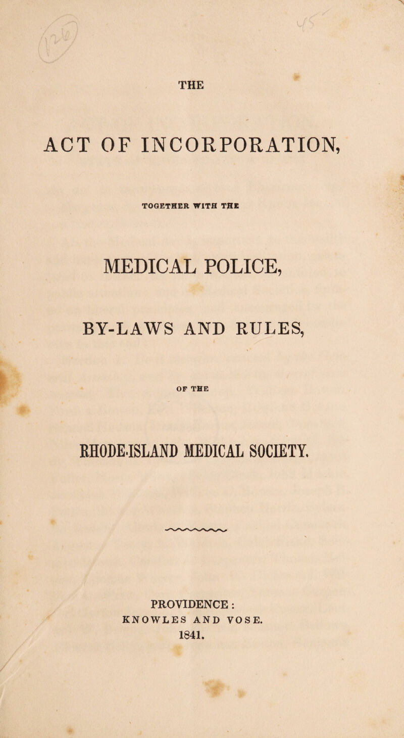 THE ACT OF INCORPORATION, TOGETHER WITH THE MEDICAL POLICE, BY-LAWS AND RULES, OP THE RHODE-ISLAND MEDICAL SOCIETY. PROVIDENCE : KNOWLES AND VOSE. 1841.