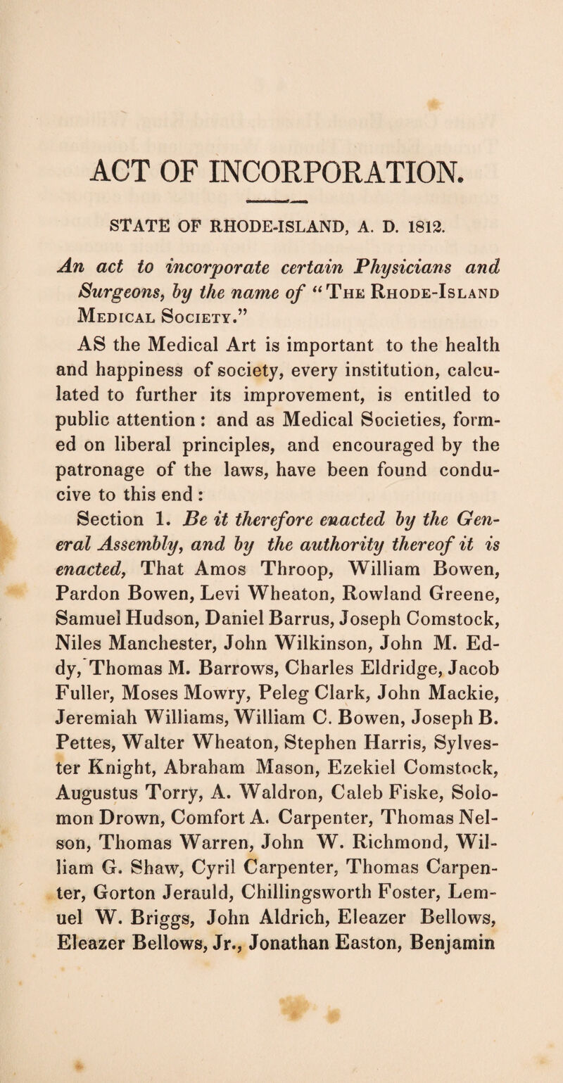ACT OF INCORPORATION. STATE OF RHODE-ISLAND, A. D. 1812. An act to incorporate certain Physicians and Surgeons, hy the name of “The Rhode-Island Medical Society.” AS the Medical Art is important to the health and happiness of society, every institution, calcu¬ lated to further its improvement, is entitled to public attention: and as Medical Societies, form¬ ed on liberal principles, and encouraged by the patronage of the laws, have been found condu¬ cive to this end : Section 1. Be it therefore enacted by the Gen¬ eral Assembly, and by the authority thereof it is enacted, That Amos Throop, William Bowen, Pardon Bowen, Levi Wheaton, Rowland Greene, Samuel Hudson, Daniel Barrus, Joseph Comstock, Niles Manchester, John Wilkinson, John M. Ed¬ dy, Thomas M. Barrows, Charles Eldridge, Jacob Fuller, Moses Mowry, Peleg Clark, John Mackie, Jeremiah Williams, William C. Bowen, Joseph B. Pettes, Walter Wheaton, Stephen Harris, Sylves¬ ter Knight, Abraham Mason, Ezekiel Comstock, Augustus Torry, A. Waldron, Caleb Fiske, Solo¬ mon Drown, Comfort A. Carpenter, Thomas Nel¬ son, Thomas Warren, John W. Richmond, Wil¬ liam G. Shaw, Cyril Carpenter, Thomas Carpen¬ ter, Gorton Jerauld, Chillingsworth Foster, Lem¬ uel W. Briggs, John Aldrich, Eleazer Bellows, Eleazer Bellows, Jr., Jonathan Easton, Benjamin