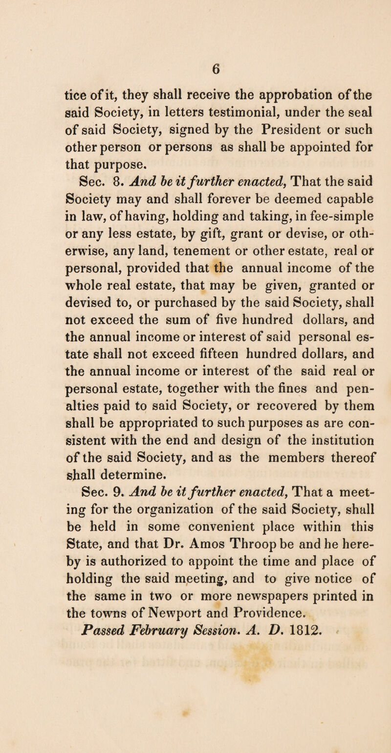 tice of it, they shall receive the approbation of the said Society, in letters testimonial, under the seal of said Society, signed by the President or such other person or persons as shall be appointed for that purpose. Sec. 8. And be it further enacted, That the said Society may and shall forever be deemed capable in law, of having, holding and taking, in fee-simple or any less estate, by gift, grant or devise, or oth¬ erwise, any land, tenement or other estate, real or personal, provided that the annual income of the whole real estate, that may be given, granted or devised to, or purchased by the said Society, shall not exceed the sum of five hundred dollars, and the annual income or interest of said personal es¬ tate shall not exceed fifteen hundred dollars, and the annual income or interest of the said real or personal estate, together with the fines and pen¬ alties paid to said Society, or recovered by them shall be appropriated to such purposes as are con¬ sistent with the end and design of the institution of the said Society, and as the members thereof shall determine. Sec. 9. And be it further enacted, That a meet¬ ing for the organization of the said Society, shall be held in some convenient place within this State, and that Dr. Amos Throop be and he here¬ by is authorized to appoint the time and place of holding the said meeting, and to give notice of the same in two or more newspapers printed in the towns of Newport and Providence. Passed February Session. A. D. 1812.