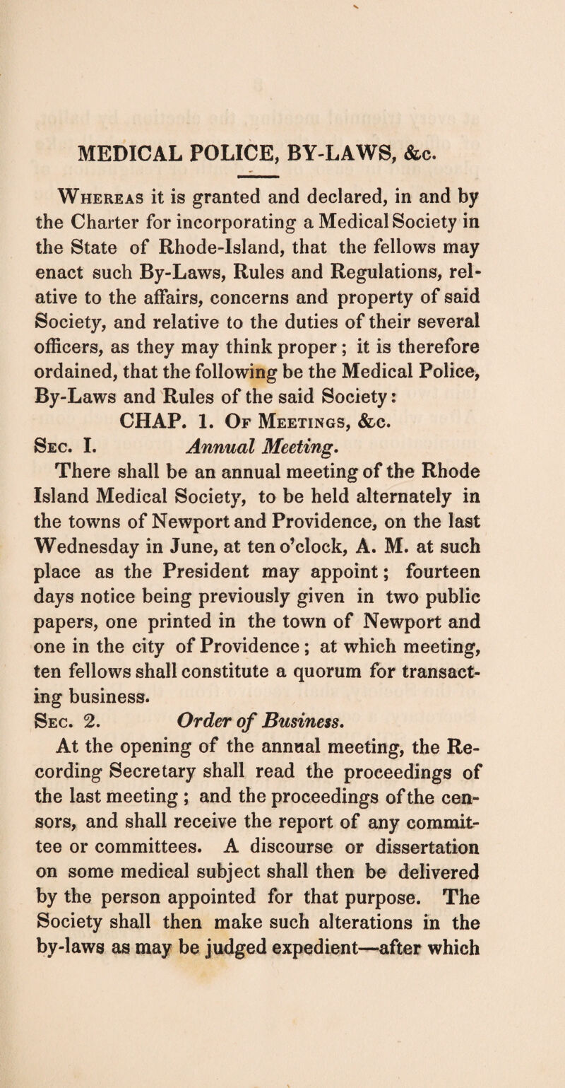 MEDICAL POLICE, BY-LAWS, &c. Whereas it is granted and declared, in and by the Charter for incorporating a Medical Society in the State of Rhode-Island, that the fellows may enact such By-Laws, Rules and Regulations, rel¬ ative to the affairs, concerns and property of said Society, and relative to the duties of their several officers, as they may think proper; it is therefore ordained, that the following be the Medical Police, By-Laws and Rules of the said Society: CHAP. 1. Of Meetings, &c. Sec. I. Annual Meeting. There shall be an annual meeting of the Rhode Island Medical Society, to be held alternately in the towns of Newport and Providence, on the last Wednesday in June, at ten o’clock, A. M. at such place as the President may appoint; fourteen days notice being previously given in two public papers, one printed in the town of Newport and one in the city of Providence; at which meeting, ten fellows shall constitute a quorum for transact¬ ing business. Sec. 2. Order of Business. At the opening of the annual meeting, the Re¬ cording Secretary shall read the proceedings of the last meeting ; and the proceedings of the cen¬ sors, and shall receive the report of any commit¬ tee or committees. A discourse or dissertation on some medical subject shall then be delivered by the person appointed for that purpose. The Society shall then make such alterations in the by-laws as may be judged expedient—after which