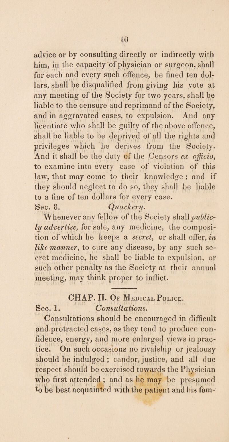 advice or by consulting directly or indirectly with him, in the capacity of physician or surgeon, shall for each and every such offence, be fined ten dol¬ lars, shall be disqualified from giving his vote at any meeting of the Society for two years, shall be liable to the censure and reprimand of the Society, and in aggravated cases, to expulsion. And any licentiate who shall be guilty of the above offence, shall be liable to be deprived of all the rights and privileges which he derives from the Society. And it shall be the duty of the Censors ex officio, to examine into every case of violation of this law, that may come to their knowledge ; and if they should neglect to do so, they shall be liable to a fine of ten dollars for every case. Sec. 8. Quackery. Whenever any fellow of the Society shall public¬ ly advertise, for sale, any medicine, the composi¬ tion of which he keeps a secret, or shall offer, in like manner, to cure any disease, by any such se¬ cret medicine, he shall be liable to expulsion, or such other penalty as the Society at their annual meeting, may think proper to inflict. CHAP. II. Of Medical Police. Sec. 1. Consultations. Consultations should be encouraged in difficult and protracted cases, as they tend to produce con¬ fidence, energy, and more enlarged views in prac¬ tice. On such occasions no rivalship or jealousy should be indulged ; candor, justice, and all due respect should be exercised towards the Physician who first attended ; and as he may be presumed to be best acquainted with the patient and his fam-