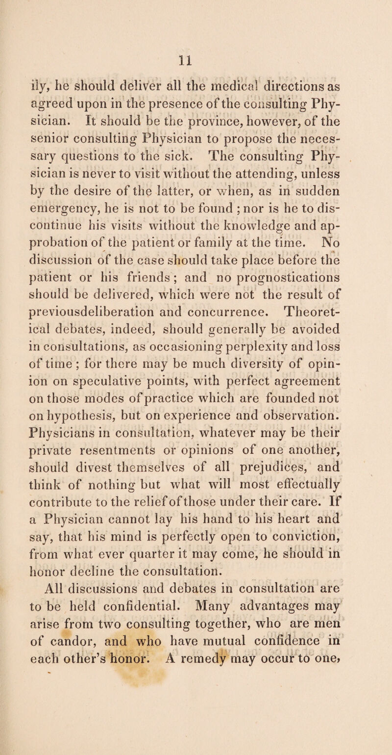 ily, he should deliver all the medical directions as agreed upon in the presence of the consulting Phy¬ sician. It should be the province, however, of the senior consulting Physician to propose the neces¬ sary questions to the sick. The consulting Phy¬ sician is never to visit without the attending, unless by the desire of the latter, or when, as in sudden emergency, he is not to be found ; nor is he to dis¬ continue his visits without the knowledge and ap¬ probation of the patient or family at the time. No discussion of the case should take place before the patient or his friends ; and no prognostications should be delivered, which were not the result of previousdeiiberation and concurrence. Theoret¬ ical debates, indeed, should generally be avoided in consultations, as occasioning perplexity and loss of time ; for there may be much diversity of opin¬ ion on speculative points, with perfect agreement on those modes of practice which are founded not on hypothesis, but on experience and observation. Physicians in consultation, whatever may be their private resentments or opinions of one another, should divest themselves of all prejudices, and think of nothing but what will most effectually contribute to the relief of those under their care. If a Physician cannot lay his hand to his heart and say, that his mind is perfectly open to conviction, from what ever quarter it may come, he should in honor decline the consultation. All discussions and debates in consultation are to be held confidential. Many advantages may arise from two consulting together, who are men of candor, and who have mutual confidence in each other’s honor. A remedy may occur to one?