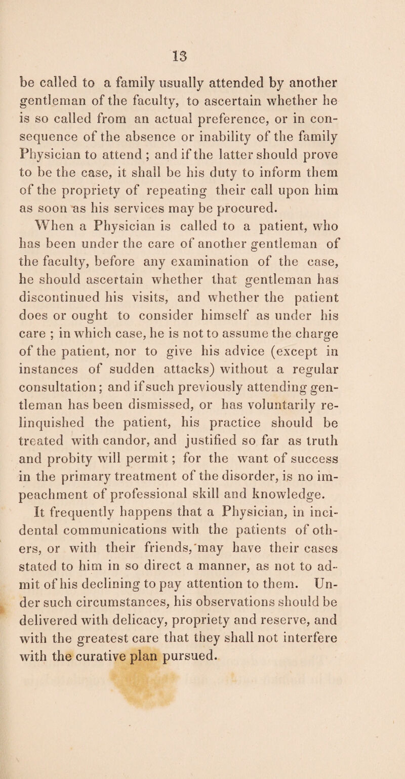 be called to a family usually attended by another gentleman of the faculty, to ascertain whether he is so called from an actual preference, or in con¬ sequence of the absence or inability of the family Physician to attend ; and if the latter should prove to be the case, it shall be his duty to inform them of the propriety of repeating their call upon him as soon as his services may be procured. When a Physician is called to a patient, who has been under the care of another gentleman of the faculty, before any examination of the case, he should ascertain whether that gentleman has discontinued his visits, and whether the patient does or ought to consider himself as under his care ; in which case, he is not to assume the charge of the patient, nor to give his advice (except in instances of sudden attacks) without a regular consultation; and if such previously attending gen¬ tleman has been dismissed, or has voluntarily re¬ linquished the patient, his practice should be treated with candor, and justified so far as truth and probity will permit; for the want of success in the primary treatment of the disorder, is no im¬ peachment of professional skill and knowledge. It frequently happens that a Physician, in inci¬ dental communications with the patients of oth¬ ers, or with their friends,'may have their cases stated to him in so direct a manner, as not to ad¬ mit of his declining to pay attention to them. Un¬ der such circumstances, his observations should be delivered with delicacy, propriety and reserve, and with the greatest care that they shall not interfere with the curative plan pursued.