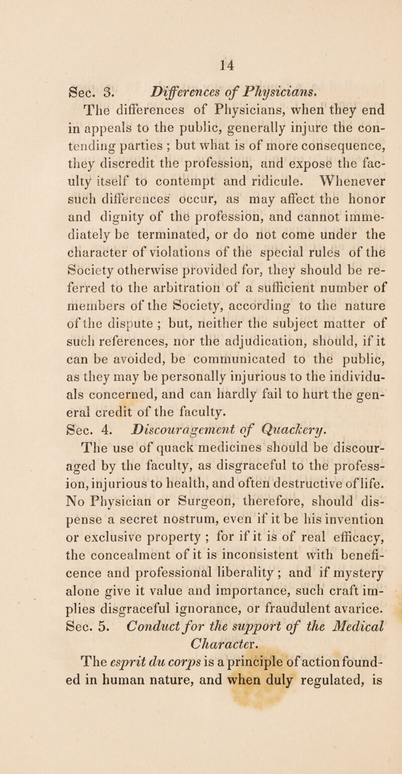 Sec. 3. Differences of Physicians. The differences of Physicians, when they end in appeals to the public, generally injure the con¬ tending parties ; but what is of more consequence, they discredit the profession, and expose the fac¬ ulty itself to contempt and ridicule. Whenever such differences occur, as may affect the honor and dignity of the profession, and cannot imme¬ diately be terminated, or do not come under the character of violations of the special rules of the Society otherwise provided for, they should be re¬ ferred to the arbitration of a sufficient number of members of the Society, according to the nature of the dispute ; but, neither the subject matter of such references, nor the adjudication, should, if it can be avoided, be communicated to the public, as they may be personally injurious to the individu¬ als concerned, and can hardly fail to hurt the gen¬ eral credit of the faculty. Sec. 4. Discouragement of Quackery. The use of quack medicines should be discour¬ aged by the faculty, as disgraceful to the profess¬ ion, inj urious to health, and often destructive of life. No Physician or Surgeon, therefore, should dis¬ pense a secret nostrum, even if it be his invention or exclusive property ; for if it is of real efficacy, the concealment of it is inconsistent with benefi¬ cence and professional liberality ; and if mystery alone give it value and importance, such craft im¬ plies disgraceful ignorance, or fraudulent avarice. Sec. 5. Conduct for the support of the Medical Character. The esprit du corps is a principle of action found¬ ed in human nature, and when duly regulated, is