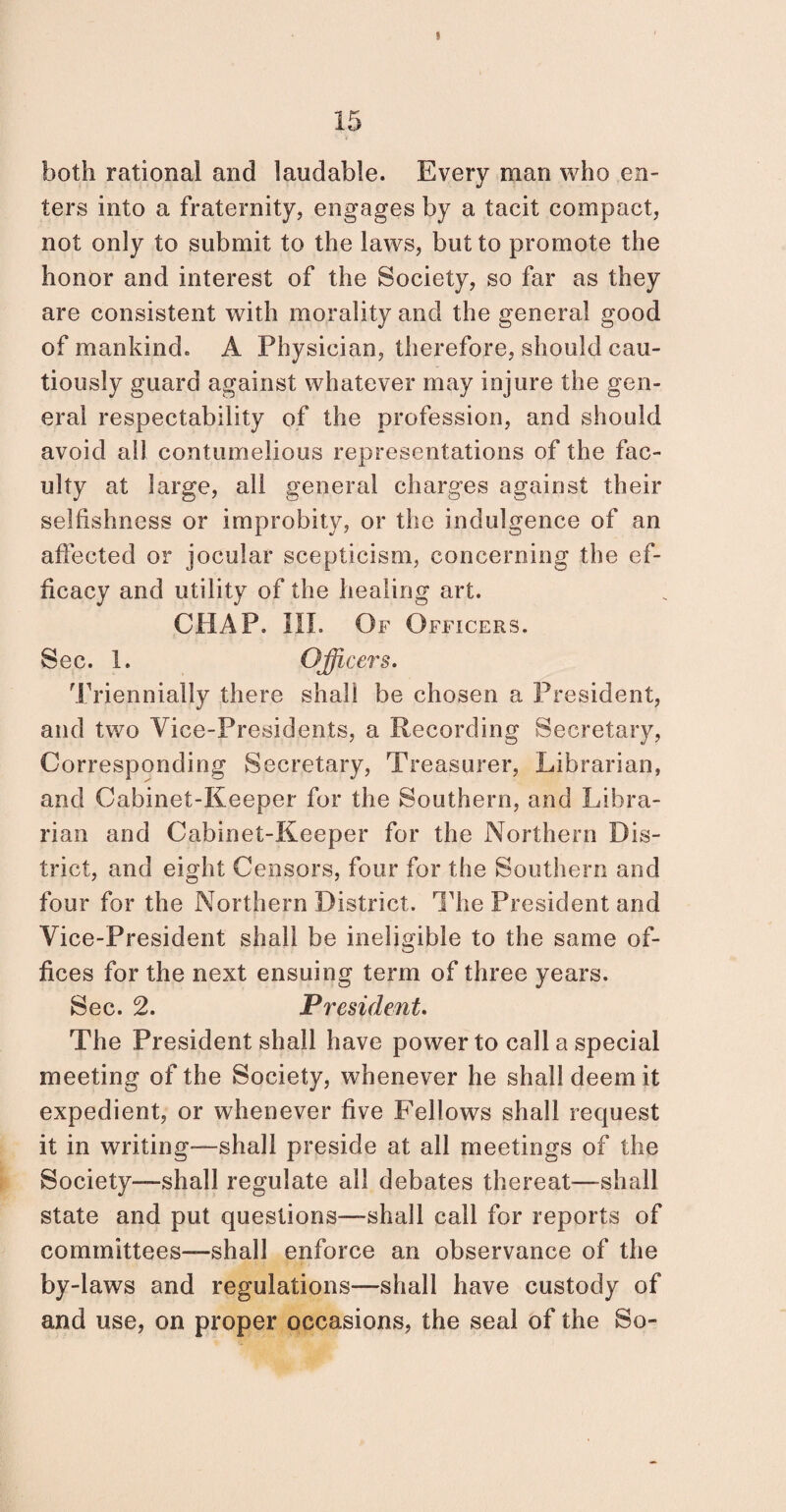 15 both rational and laudable. Every man who en¬ ters into a fraternity, engages by a tacit compact, not only to submit to the laws, but to promote the honor and interest of the Society, so far as they are consistent with morality and the general good of mankind. A Physician, therefore, should cau¬ tiously guard against whatever may injure the gen¬ eral respectability of the profession, and should avoid all contumelious representations of the fac- ulty at large, all general charges against their selfishness or improbity, or the indulgence of an affected or jocular scepticism, concerning the ef¬ ficacy and utility of the healing art. CHAP. III. Of Officers. Sec. 1. Office?'s. Triennially there shall be chosen a President, and two Vice-Presidents, a Recording Secretary, Corresponding Secretary, Treasurer, Librarian, and Cabinet-Keeper for the Southern, and Libra¬ rian and Cabinet-Keeper for the Northern Dis¬ trict, and eight Censors, four for the Southern and four for the Northern District. The President and Vice-President shall be ineligible to the same of¬ fices for the next ensuing term of three years. Sec. 2. President. The President shall have power to call a special meeting of the Society, whenever he shall deem it expedient, or whenever five Fellows shall request it in writing—shall preside at all meetings of the Society—shall regulate all debates thereat—shall state and put questions—shall call for reports of committees—shall enforce an observance of the by-laws and regulations—shall have custody of and use, on proper occasions, the seal of the So-