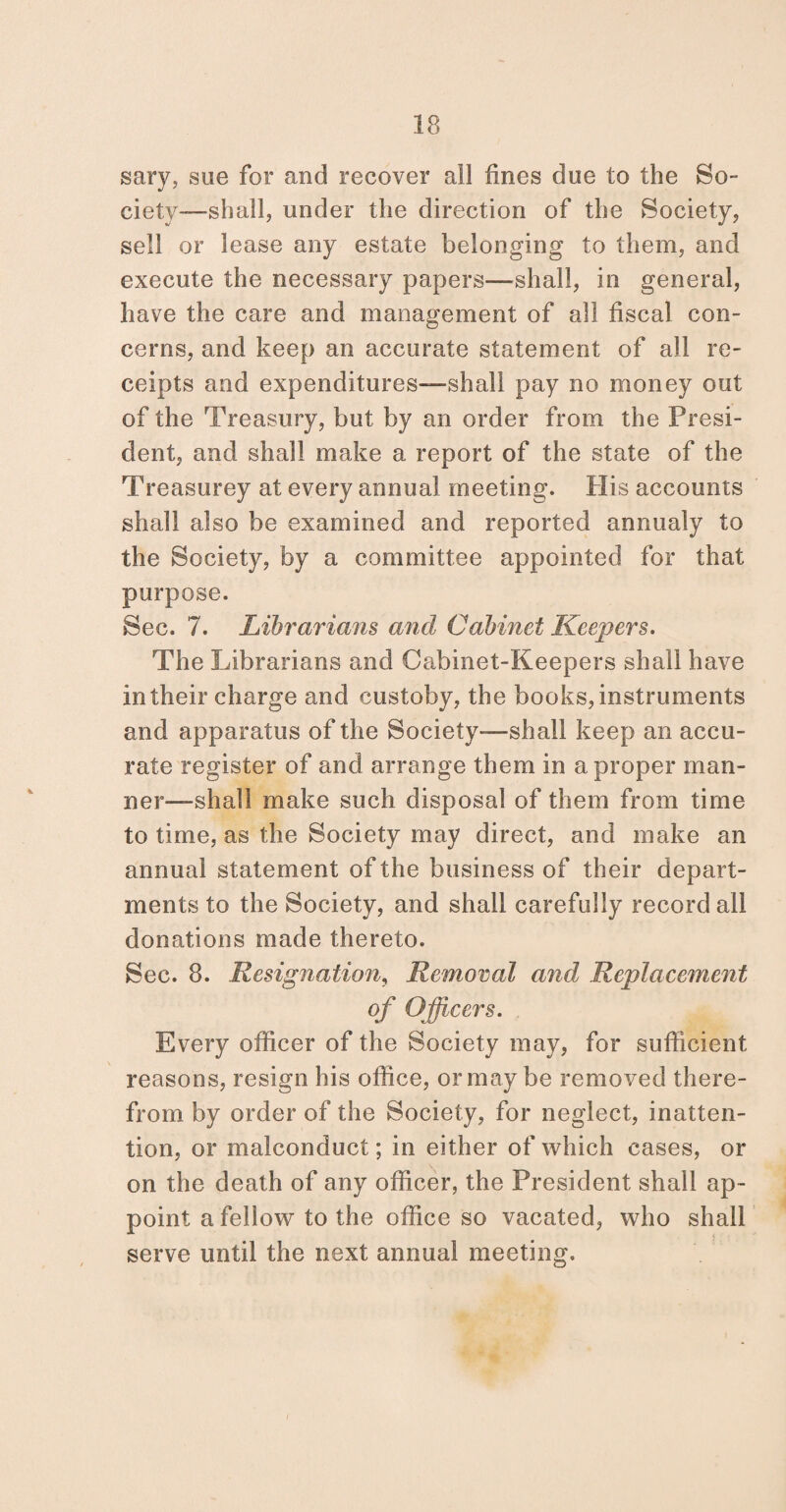 sary, sue for and recover ail fines due to the So¬ ciety-—shall, under the direction of the Society, sell or lease any estate belonging to them, and execute the necessary papers—shall, in general, have the care and management of all fiscal con¬ cerns, and keep an accurate statement of all re¬ ceipts and expenditures—shall pay no money out of the Treasury, but by an order from the Presi¬ dent, and shall make a report of the state of the Treasurey at every annual meeting. His accounts shall also be examined and reported annualy to the Society, by a committee appointed for that purpose. Sec. 7. Librarians and Cabinet Keepers. The Librarians and Cabinet-Keepers shall have in their charge and custoby, the books, instruments and apparatus of the Society-—shall keep an accu¬ rate register of and arrange them in a proper man¬ ner—shall make such disposal of them from time to time, as the Society may direct, and make an annual statement of the business of their depart¬ ments to the Society, and shall carefully record all donations made thereto. Sec. 8. Resignation, Removal and Replacement of Officers. Every officer of the Society may, for sufficient reasons, resign his office, or may be removed there¬ from by order of the Society, for neglect, inatten¬ tion, or malconduct; in either of which cases, or on the death of any officer, the President shall ap¬ point a fellow to the office so vacated, who shall serve until the next annual meeting.