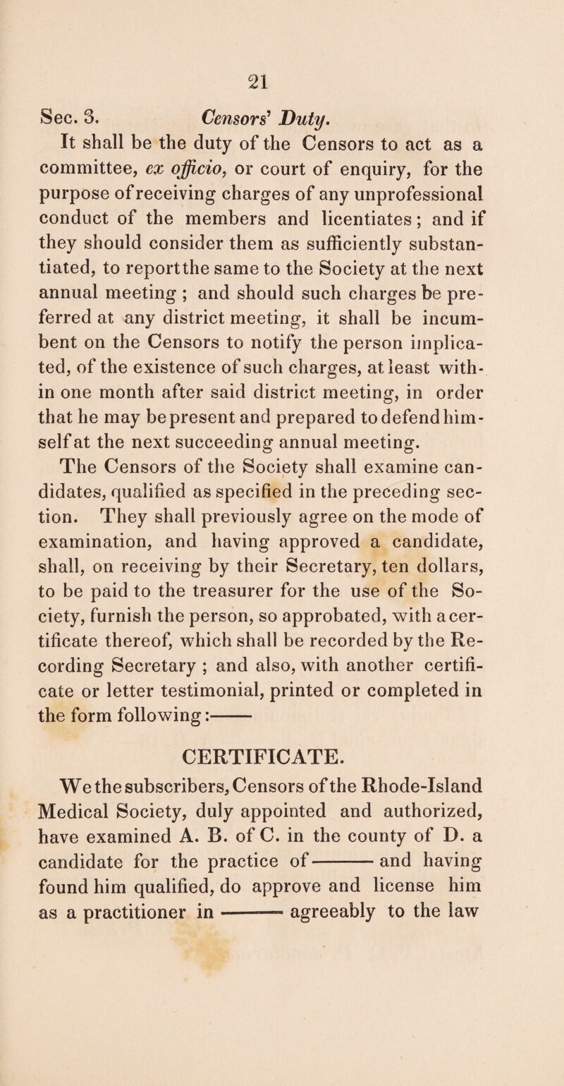 Sec. 3. Censors' Duty. It shall be the duty of the Censors to act as a committee, ex officio, or court of enquiry, for the purpose of receiving charges of any unprofessional conduct of the members and licentiates; and if they should consider them as sufficiently substan¬ tiated, to reportthe same to the Society at the next annual meeting ; and should such charges be pre¬ ferred at any district meeting, it shall be incum¬ bent on the Censors to notify the person implica¬ ted, of the existence of such charges, at least with¬ in one month after said district meeting, in order that he may be present and prepared to defend him¬ self at the next succeeding annual meeting. The Censors of the Society shall examine can¬ didates, qualified as specified in the preceding sec¬ tion. They shall previously agree on the mode of examination, and having approved a candidate, shall, on receiving by their Secretary, ten dollars, to be paid to the treasurer for the use of the So¬ ciety, furnish the person, so approbated, with a cer¬ tificate thereof, which shall be recorded by the Re¬ cording Secretary ; and also, with another certifi¬ cate or letter testimonial, printed or completed in the form following:- CERTIFICATE. We the subscribers, Censors of the Rhode-Island Medical Society, duly appointed and authorized, have examined A. B. of C. in the county of D. a candidate for the practice of-and having found him qualified, do approve and license him as a practitioner in —- agreeably to the law