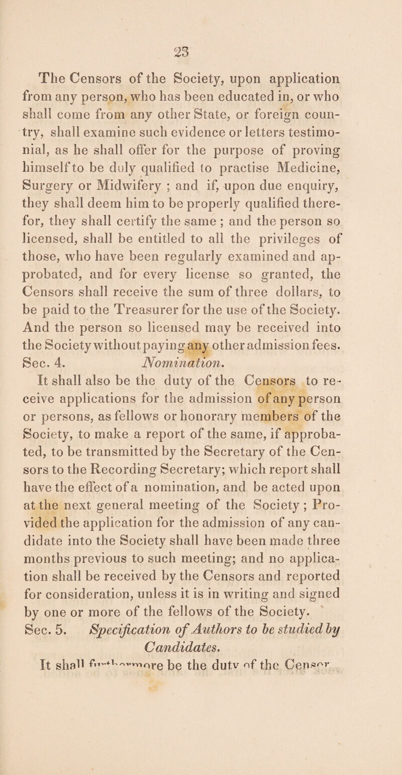 The Censors of the Society, upon application from any person, who has been educated in, or who shall come from any other State, or foreign coun¬ try, shall examine such evidence or letters testimo¬ nial, as he shall offer for the purpose of proving himself to be duly qualified to practise Medicine, Surgery or Midwifery ; and if, upon due enquiry, they shall deem him to be properly qualified there¬ for, they shall certify the same ; and the person so licensed, shall be entitled to all the privileges of those, who have been regularly examined and ap¬ probated, and for every license so granted, the Censors shall receive the sum of three dollars, to be paid to the Treasurer for the use of the Society. And the person so licensed may be received into the Society without paying any other admission fees. Sec. 4. Nomination. It shall also be the duty of the Censors to re¬ ceive applications for the admission of any person or persons, as fellows or honorary members of the Society, to make a report of the same, if approba¬ ted, to be transmitted by the Secretary of the Cen¬ sors to the Recording Secretary; which report shall have the effect of a nomination, and be acted upon at the next general meeting of the Society ; Pro¬ vided the application for the admission of any can¬ didate into the Society shall have been made three months previous to such meeting; and no applica¬ tion shall be received by the Censors and reported for consideration, unless it is in writing and signed by one or more of the fellows of the Society. Sec. 5. Specification of Authors to be studied by Candidates. It shall fn-+u™.rnore be the dutv of the Censor