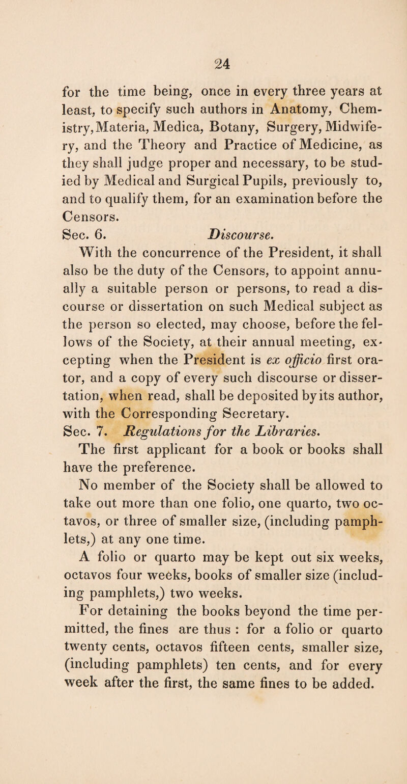 for the time being, once in every three years at least, to specify such authors in Anatomy, Chem¬ istry, Materia, Medica, Botany, Surgery, Midwife¬ ry, and the Theory and Practice of Medicine, as they shall judge proper and necessary, to be stud¬ ied by Medical and Surgical Pupils, previously to, and to qualify them, for an examination before the Censors. Sec. 6. Discourse. With the concurrence of the President, it shall also be the duty of the Censors, to appoint annu¬ ally a suitable person or persons, to read a dis¬ course or dissertation on such Medical subject as the person so elected, may choose, before the fel¬ lows of the Society, at their annual meeting, ex- cepting when the President is ex officio first ora¬ tor, and a copy of every such discourse or disser¬ tation, when read, shall be deposited by its author, with the Corresponding Secretary. Sec. 7. Regulations for the Libraries. The first applicant for a book or books shall have the preference. No member of the Society shall be allowed to take out more than one folio, one quarto, two oc¬ tavos, or three of smaller size, (including pamph¬ lets,) at any one time. A folio or quarto may be kept out six weeks, octavos four weeks, books of smaller size (includ¬ ing pamphlets,) two weeks. For detaining the books beyond the time per¬ mitted, the fines are thus : for a folio or quarto twenty cents, octavos fifteen cents, smaller size, (including pamphlets) ten cents, and for every week after the first, the same fines to be added.