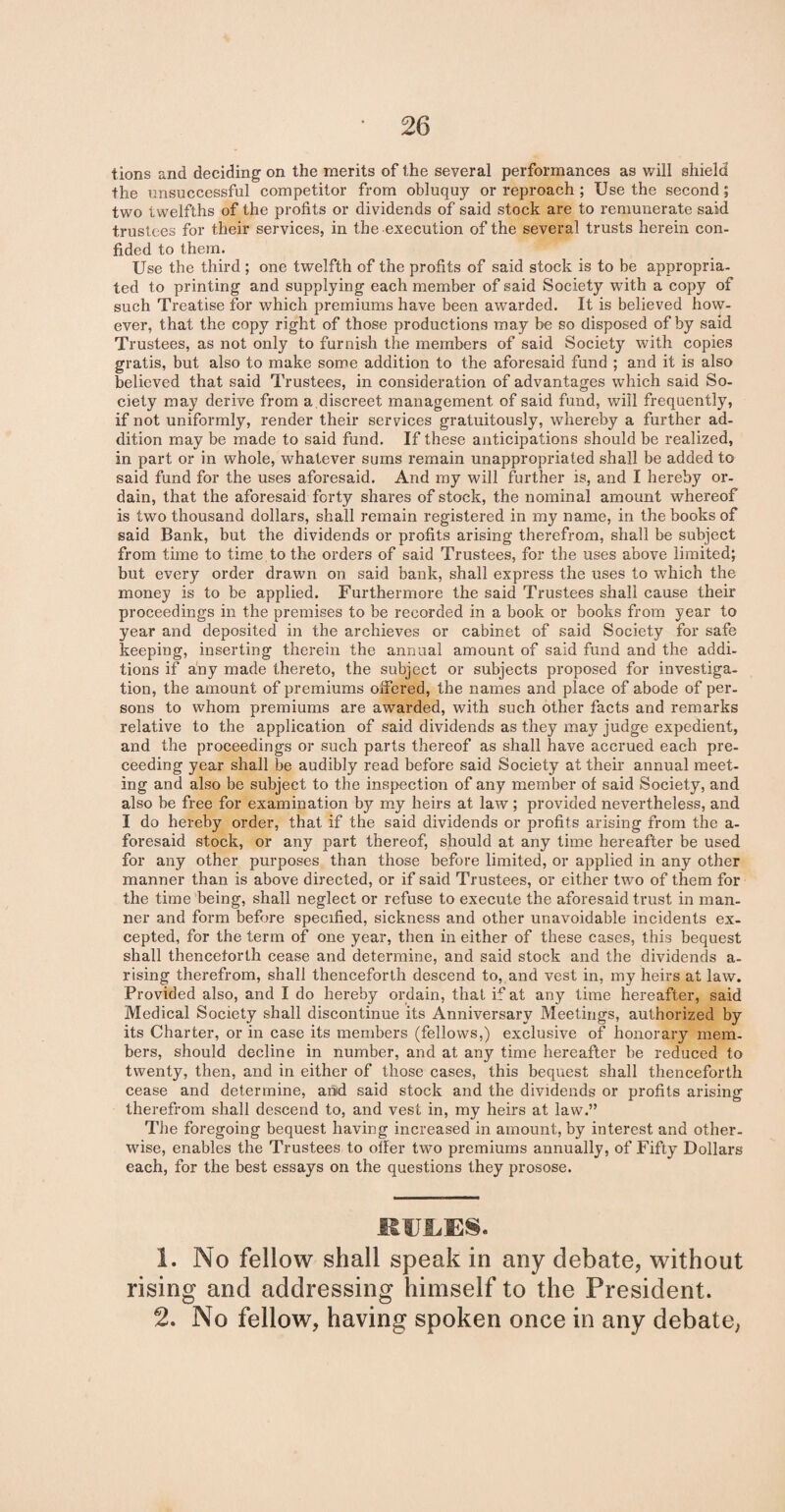 tions and deciding on the merits of the several performances as will shield the unsuccessful competitor from obluquy or reproach ; Use the second; two twelfths of the profits or dividends of said stock are to remunerate said trustees for their services, in the execution of the several trusts herein con¬ fided to them. Use the third ; one twelfth of the profits of said stock is to be appropria¬ ted to printing and supplying each member of said Society with a copy of such Treatise for which premiums have been awarded. It is believed how¬ ever, that the copy right of those productions may be so disposed of by said Trustees, as not only to furnish the members of said Society with copies gratis, but also to make some addition to the aforesaid fund ; and it is also believed that said Trustees, in consideration of advantages which said So¬ ciety may derive from a discreet management of said fund, will frequently, if not uniformly, render their services gratuitously, whereby a further ad¬ dition may be made to said fund. If these anticipations should be realized, in part or in whole, whatever sums remain unappropriated shall be added to said fund for the uses aforesaid. And my will further is, and I hereby or¬ dain, that the aforesaid forty shares of stock, the nominal amount whereof is two thousand dollars, shall remain registered in my name, in the books of said Bank, but the dividends or profits arising therefrom, shall be subject from time to time to the orders of said Trustees, for the uses above limited; but every order drawn on said bank, shall express the uses to which the money is to be applied. Furthermore the said Trustees shall cause their proceedings in the premises to be recorded in a book or books from year to year and deposited in the archieves or cabinet of said Society for safe keeping, inserting therein the annual amount of said fund and the addi¬ tions if any made thereto, the subject or subjects proposed for investiga¬ tion, the amount of premiums offered, the names and place of abode of per¬ sons to whom premiums are awarded, with such other facts and remarks relative to the application of said dividends as they may judge expedient, and the proceedings or such parts thereof as shall have accrued each pre- ceeding year shall be audibly read before said Society at their annual meet¬ ing and also be subject to the inspection of any member of said Society, and also be free for examination by my heirs at law; provided nevertheless, and I do hereby order, that if the said dividends or profits arising from the a- foresaid stock, or any part thereof, should at any time hereafter be used for any other purposes than those before limited, or applied in any other manner than is above directed, or if said Trustees, or either two of them for the time being, shall neglect or refuse to execute the aforesaid trust in man¬ ner and form before specified, sickness and other unavoidable incidents ex¬ cepted, for the term of one year, then in either of these cases, this bequest shall thenceforth cease and determine, and said stock and the dividends a- rising therefrom, shall thenceforth descend to, and vest in, my heirs at law. Provided also, and I do hereby ordain, that if at any time hereafter, said Medical Society shall discontinue its Anniversary Meetings, authorized by its Charter, or in case its members (fellows,) exclusive of honorary mem¬ bers, should decline in number, and at any time hereafter be reduced to twenty, then, and in either of those cases, this bequest shall thenceforth cease and determine, arid said stock and the dividends or profits arising therefrom shall descend to, and vest in, my heirs at law.” The foregoing bequest having increased in amount, by interest and other¬ wise, enables the Trustees to offer two premiums annually, of Fifty Dollars each, for the best essays on the questions they prosose. 1. No fellow shall speak in any debate, without rising and addressing himself to the President. 2. No fellow, having spoken once in any debate,