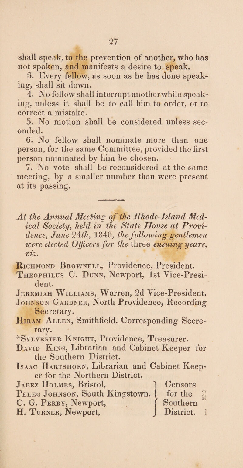 shall speak, to the prevention of another, who has not spoken, and manifests a desire to speak. 3. Every fellow, as soon as he has done speak¬ ing, shall sit down. 4. No fellow shall interrupt anotherwhile speak¬ ing, unless it shall be to call him to order, or to correct a mistake. 5. No motion shall be considered unless sec¬ onded. 6. No fellow shall nominate more than one person, for the same Committee, provided the first person nominated by him be chosen. 7. No vote shall be reconsidered at the same meeting, by a smaller number than were present at its passing. At the Annual Meeting of the Rhode-lsland Med¬ ical Society, held in the State House at Provi¬ dence, June 2Ath, 1840, the following gentlemen were elected Officers for the three ensuing years, viz. Richmond Brownell, Providence, President. Theophilus C. Dunn, Newport, 1st Vice-Presi¬ dent. Jeremiah Williams, Warren, 2d Vice-President. Johnson Gardner, North Providence, Recording Secretary. Hiram Allen, Smithfield, Corresponding Secre¬ tary. ^Sylvester Knight, Providence, Treasurer. David King, Librarian and Cabinet Keeper for the Southern District. Isaac Hartshorn, Librarian and Cabinet Keep¬ er for the Northern District. Jabez Holmes, Bristol, Peleg Johnson, South Kingstown, C. G. Perry, Newport, H. Turner, Newport, Censors for the Southern District.