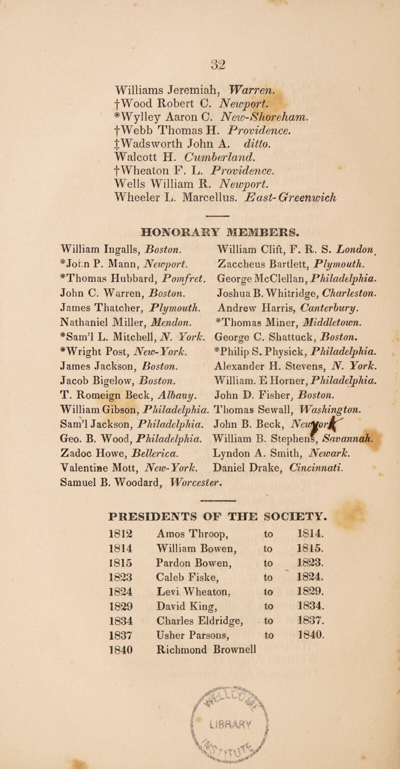 Williams Jeremiah, Warren. fWood Robert C. Newport. *Wylley Aaron C. New-Shoreham, fWebb Thomas H. Providence. J Wads worth John A. ditto. Walcott H. Cumberland. f Wheaton F. L. Providence. Wells William R. Newport. Wheeler L. Marcellus. East-Greenwich HONORARY MEMBERS, William Ingalls, Boston. William Clift, F. R. S. Londonm #Joi.n P. Mann, Newport. Zaccheus Bartlett, Plymouth. ^Thomas Hubbard, Pomfret. George McClellan, Philadelphia. John C. Warren, Boston. Joshua B. Whitridge, Charleston. James Thatcher, Plymouth. Andrew Harris, Canterbury. Nathaniel Miller, Mendon. #Thomas Miner, Middletown. *Sam’l L. Mitchell, N. York. George C. Shattuck, Boston. ^Wright Post, New-York. ^Philip S. Physick, Philadelphia. James Jackson, Boston. Alexander H. Stevens, N. York. Jacob Bigelow, Boston. William. E Horner, Philadelphia. T. Romeign Beck, Albany. John D. Fisher, Boston. William Gibson, Philadelphia. Thomas Sewall, Washington. Sam’l Jackson, Philadelphia. John B. Beck, NeuMorj^' Geo. B. Wood, Philadelphia. William B. Stephens, Savannah. Zadoc Howe, Bellerica. Lyndon A. Smith, Newark. Valentine Mott, New-York. Daniel Drake, Cincinnati. Samuel B. Woodard, Worcester. PRESIDENTS OF THE SOCIETY. 1812 Amos Throop, to 1814. 1814 William Bowen, to 1815. 1815 Pardon Bowen, to 1823. 1823 Caleb Fiske, to 1824. 1824 Levi Wheaton, to 1829. 1829 David King, to 1834. 1834 Charles Eldridge, to 1837. 1837 Usher Parsons, to 1840. 1840 Richmond Brownell