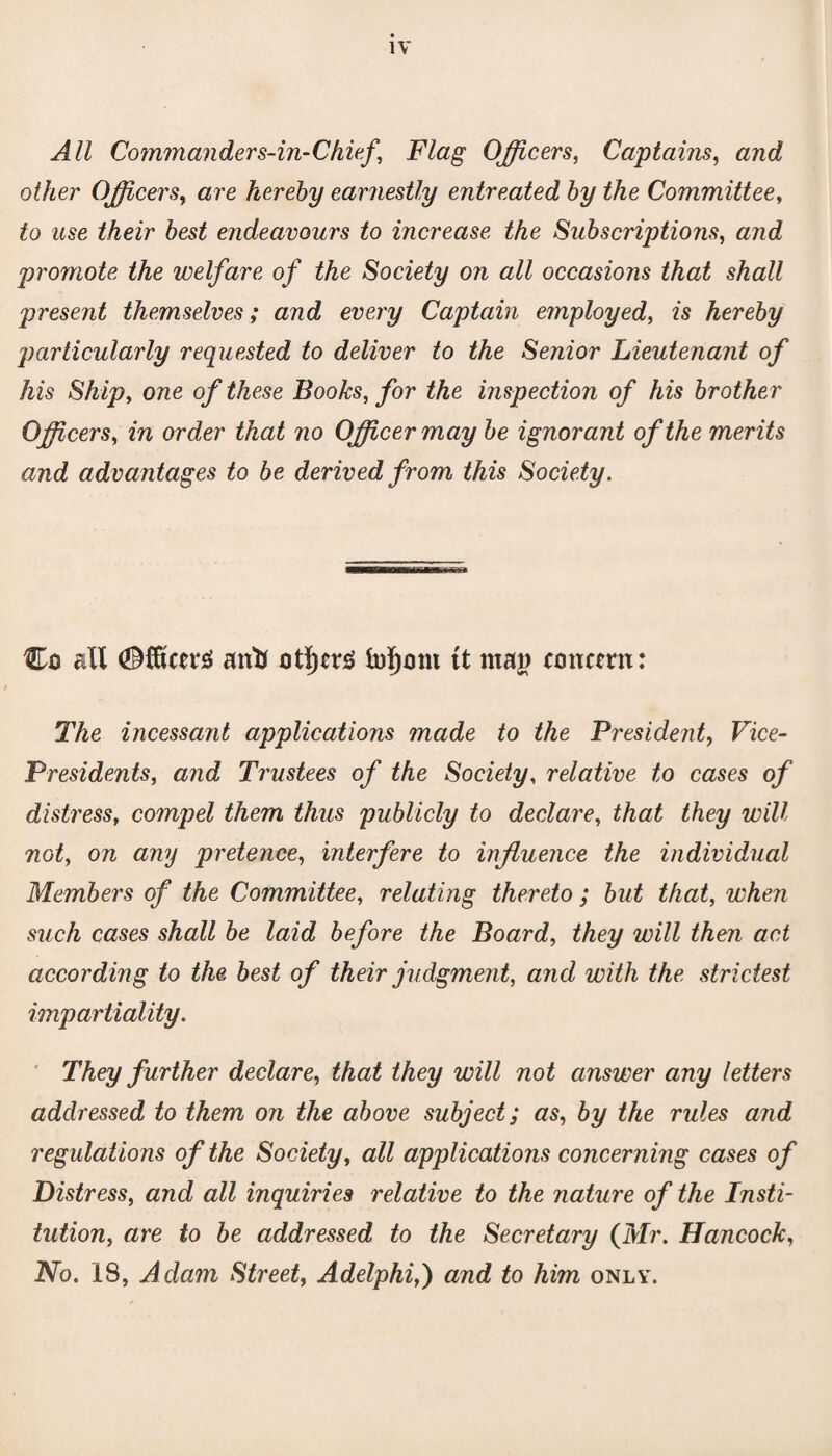 All Commanders-in-Chief, Flag Officers, Captains, and other Officers, are hereby earnestly entreated by the Committee, £o i6se their best endeavours to increase the Subscriptions, a/zc? promote the welfare of the Society on all occasions that shall present themselves; and every Captain employed, is hereby particularly requested to deliver to the Senior Lieutenant of his Ship, one of these Books, for the inspection of his brother Officers, in order that no Officer may be ignorant of the merits and advantages to be derived from this Society. Co all <Mcn*3 antf ot^er£ fo^ont tt maj) concern: The incessant applications made to the President, Vice- Presidents, and Trustees of the Society, relative to cases of distress, compel them thus publicly to declare, that they will not, on any pretence, interfere to influence the individual Members of the Committee, relating thereto; but that, when such cases shall be laid before the Board, they will then act accordmg to the best of their judgment, and with the strictest impartiality. They further declare, that they will not answer any letters addressed to them on the above subject; as, by the rules and regulations of the Society, all applications concerning cases of Distress, and all inquiries relative to the nature of the Insti¬ tution, are to be addressed to the Secretary (Mr. Hancock, No. 18, Adam Street, Adelphi,) and to him only.