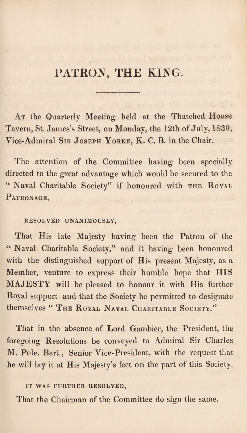 PATRON, THE KING. At the Quarterly Meeting held at the Thatched House Tavern, St. James’s Street, on Monday, the 12th of July, 1830, Vice-Admiral Sir Joseph Yorke, K. C. B. in the Chair. v The attention of the Committee having been specially directed to the great advantage which would be secured to the “ Naval Charitable Society” if honoured with the Royal Patronage, RESOLVED UNANIMOUSLY, That His late Majesty having been the Patron of the “ Naval Charitable Society,” and it having been honoured with the distinguished support of His present Majesty, as a Member, venture to express their humble hope that HIS MAJESTY will be pleased to honour it with His further Royal support and that the Society be permitted to designate themselves “ The Royal Naval Charitable Society.” That in the absence of Lord Gambier, the President, the foregoing Resolutions be conveyed to Admiral Sir Charles M. Pole, Bart., Senior Vice-President, with the request that he will lay it at His Majesty’s feet on the part of this Society. IT WAS FURTHER RESOLVED, That the Chairman of the Committee do sign the same.