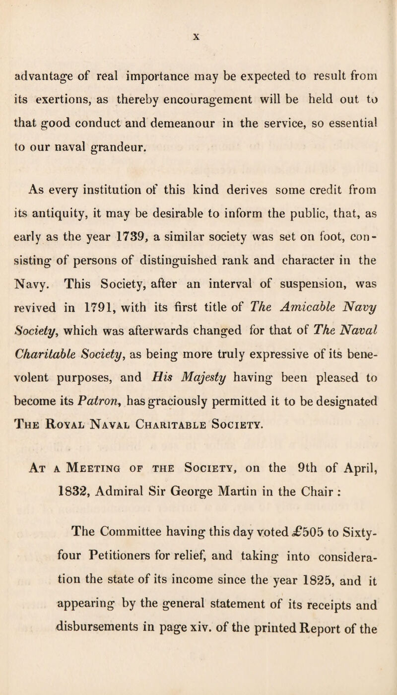advantage of real importance may be expected to result from its exertions, as thereby encouragement will be held out to that good conduct and demeanour in the service, so essential to our naval grandeur. As every institution of this kind derives some credit from its antiquity, it may be desirable to inform the public, that, as early as the year 1739, a similar society was set on foot, con¬ sisting of persons of distinguished rank and character in the Navy. This Society, after an interval of suspension, was revived in 1791, with its first title of The Amicable Navy Society, which was afterwards changed for that of The Naval Charitable Society, as being more truly expressive of its bene¬ volent purposes, and His Majesty having been pleased to become its Patrony has graciously permitted it to be designated The Royal Naval Charitable Society. At a Meeting of the Society, on the 9th of April, 1832, Admiral Sir George Martin in the Chair : The Committee having this day voted <£505 to Sixty- four Petitioners for relief, and taking into considera¬ tion the state of its income since the year 1825, and it appearing by the general statement of its receipts and disbursements in page xiv. of the printed Report of the