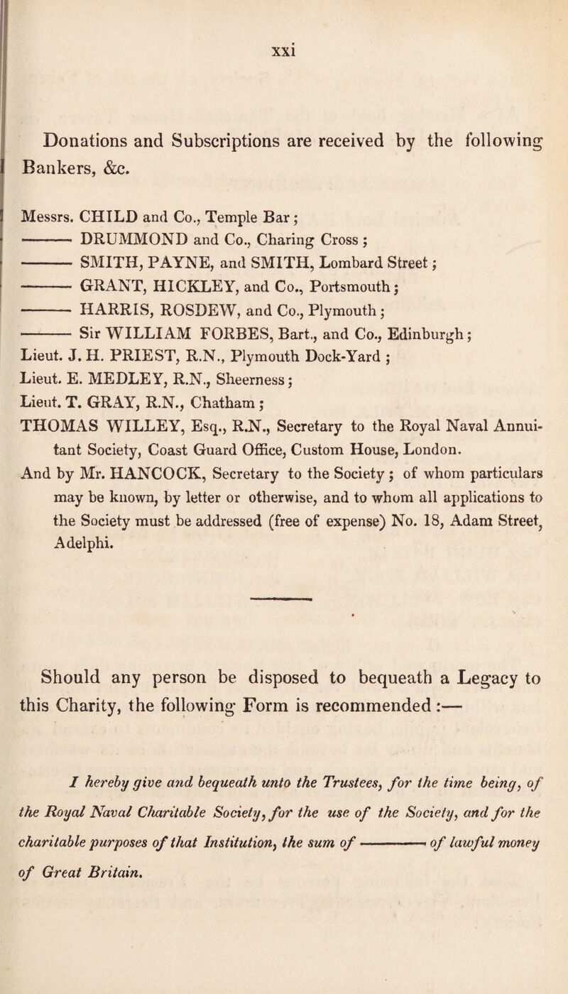 Donations and Subscriptions are received by the following I Bankers, &c. 3 Messrs. CHILD and Co., Temple Bar; -—- DRUMMOND and Co., Charing Cross ; - SMITH, PAYNE, and SMITH, Lombard Street; ■- GRANT, HICKLEY, and Co., Portsmouth j - HARRIS, ROSDEW, and Co., Plymouth; - Sir WILLIAM FORBES, Bart., and Co., Edinburgh; Lieut. J. H. PRIEST, R.N., Plymouth Dock-Yard ; Lieut. E. MEDLEY, R.N., Sheerness; Lieut. T. GRAY, R.N., Chatham ; THOMAS WILLEY, Esq., R.N., Secretary to the Royal Naval Annui¬ tant Society, Coast Guard Office, Custom House, London. And by Mr. HANCOCK, Secretary to the Society ; of whom particulars may be known, by letter or otherwise, and to whom all applications to the Society must be addressed (free of expense) No. 18, Adam Street? Adelphi. Should any person be disposed to bequeath a Legacy to this Charity, the following Form is recommended:— I hereby give and bequeath unto the Trustees, for the time being, of the Royal Naval Charitable Society, for the use of the Society, and for the charitable purposes of that Institution, the sum of ————— of lawful money of Great Britain.