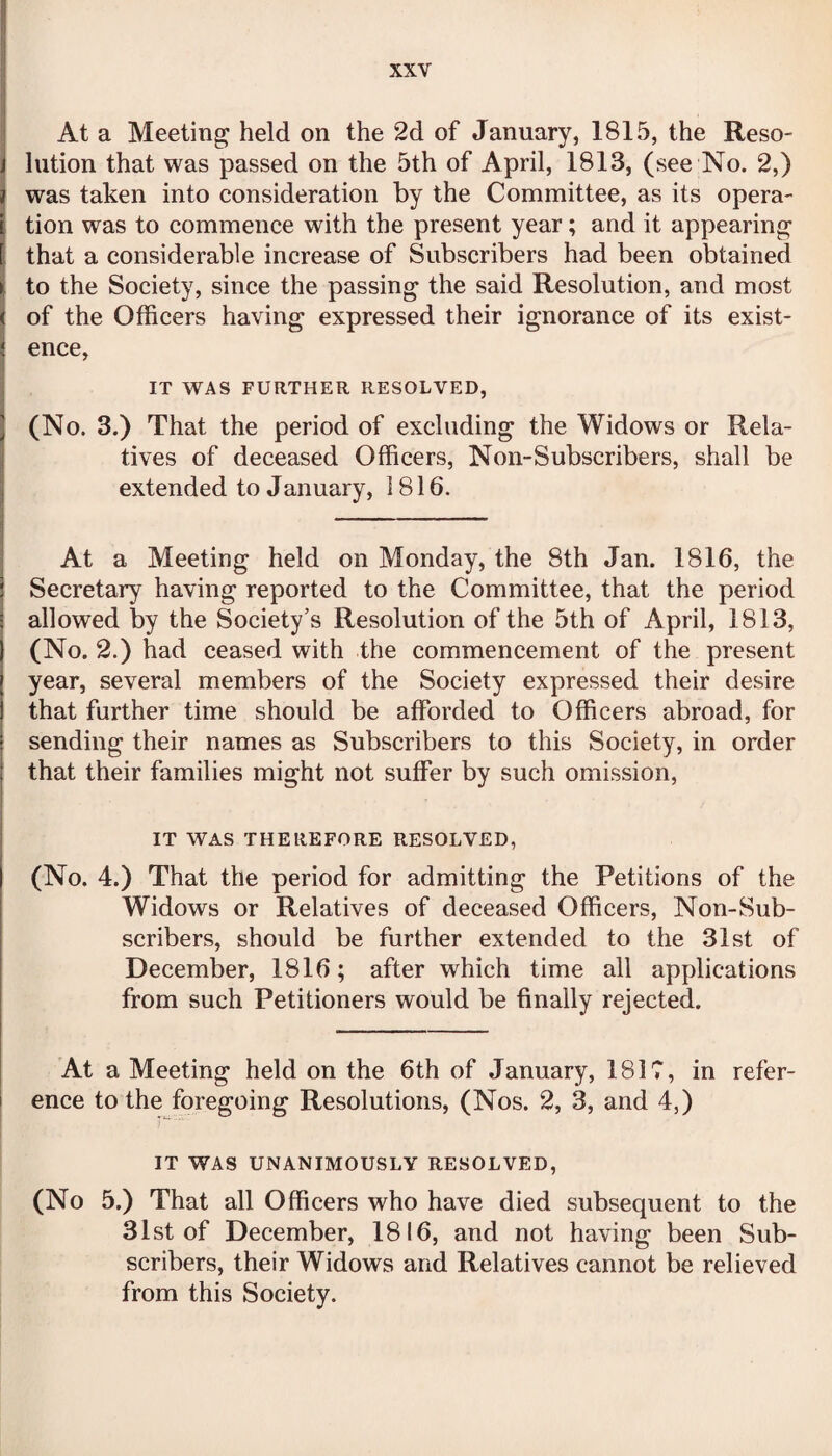 At a Meeting held on the 2d of January, 1815, the Reso¬ lution that was passed on the 5th of April, 1813, (see No. 2,) was taken into consideration by the Committee, as its opera¬ tion was to commence with the present year; and it appearing that a considerable increase of Subscribers had been obtained to the Society, since the passing the said Resolution, and most of the Officers having expressed their ignorance of its exist¬ ence, IT WAS FURTHER RESOLVED, (No. 3.) That the period of excluding the Widows or Rela¬ tives of deceased Officers, Non-Subscribers, shall be extended to January, 1816. At a Meeting held on Monday, the 8th Jan. 1816, the Secretary having reported to the Committee, that the period allowed by the Society’s Resolution of the 5th of April, 1813, (No. 2.) had ceased with the commencement of the present year, several members of the Society expressed their desire that further time should be afforded to Officers abroad, for sending their names as Subscribers to this Society, in order that their families might not suffer by such omission, IT WAS THEREFORE RESOLVED, (No. 4.) That the period for admitting the Petitions of the Widows or Relatives of deceased Officers, Non-Sub¬ scribers, should be further extended to the 31st of December, 1816; after which time all applications from such Petitioners would be finally rejected. At a Meeting held on the 6th of January, 1817, in refer¬ ence to the foregoing Resolutions, (Nos. 2, 3, and 4,) IT WAS UNANIMOUSLY RESOLVED, (No 5.) That all Officers who have died subsequent to the 31st of December, 1816, and not having been Sub¬ scribers, their Widows and Relatives cannot be relieved from this Society.