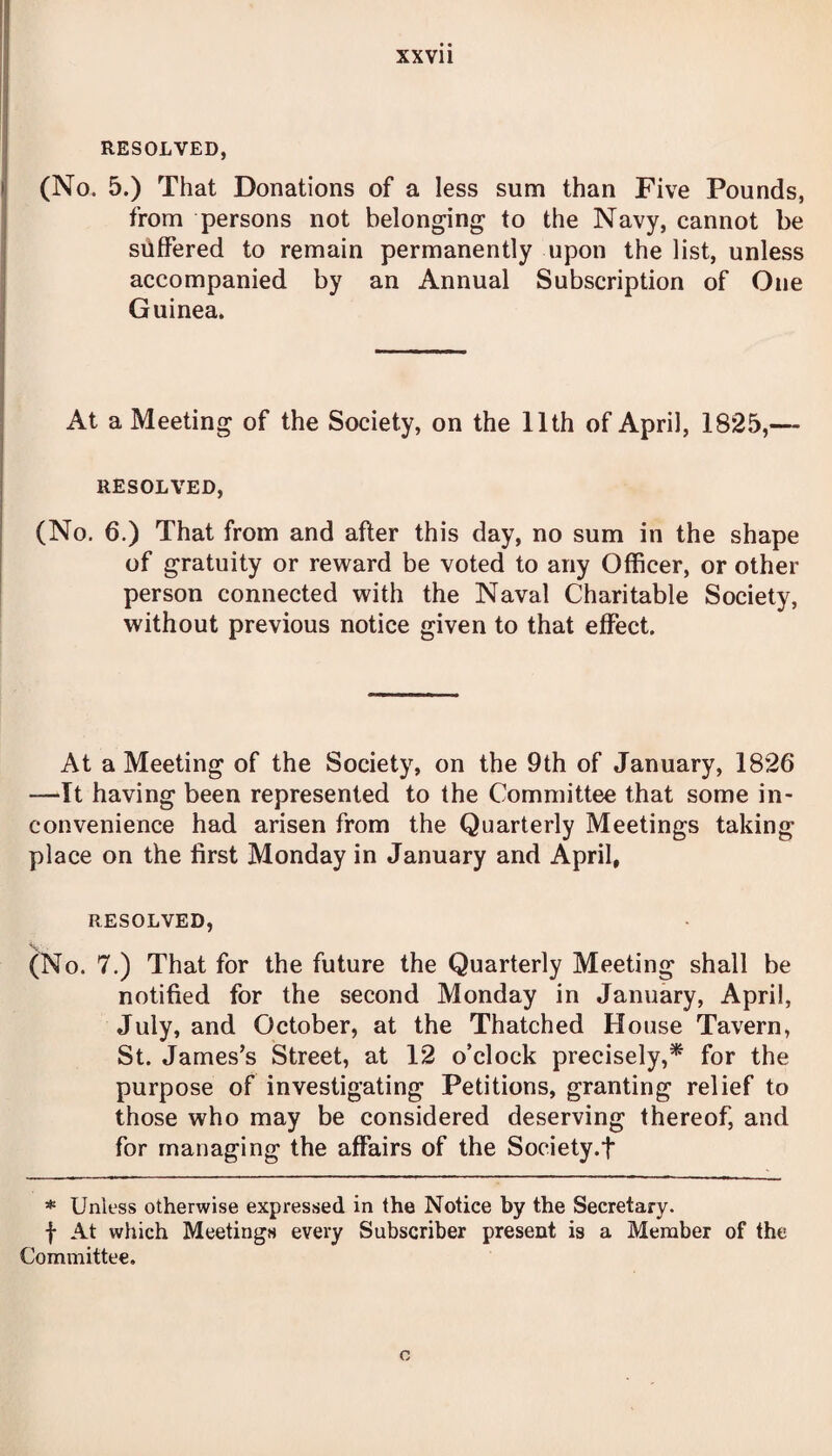 RESOLVED, (No. 5.) That Donations of a less sum than Five Pounds, from persons not belonging to the Navy, cannot be suffered to remain permanently upon the list, unless accompanied by an Annual Subscription of One Guinea. At a Meeting of the Society, on the 11th of April, 1825,— RESOLVED, (No. 6.) That from and after this day, no sum in the shape of gratuity or reward be voted to any Officer, or other person connected with the Naval Charitable Society, without previous notice given to that effect. At a Meeting of the Society, on the 9th of January, 1826 -—It having been represented to the Committee that some in¬ convenience had arisen from the Quarterly Meetings taking place on the first Monday in January and April, RESOLVED, (No. 7.) That for the future the Quarterly Meeting shall be notified for the second Monday in January, April, July, and October, at the Thatched House Tavern, St. James’s Street, at 12 o’clock precisely,* for the purpose of investigating Petitions, granting relief to those who may be considered deserving thereof, and for managing the affairs of the Society.f * Unless otherwise expressed in the Notice by the Secretary, f At which Meetings every Subscriber present is a Member of the Committee.