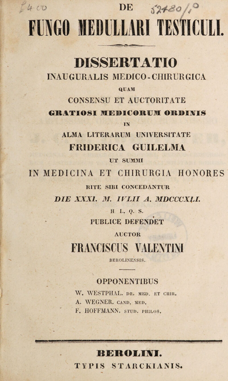 U IV DE 4° FUNGO MEDULLARI TESTICULI DISSERTATIO INAUGURARIS MEDICO - CHIRURGICA QUAM CONSENSU ET AUCTORITATE (IKAT1081 MEMCOIIUM ORDINIS IN ALMA LITERARUM UNIVERSITATE FMDERICA GUILELMA UT SUMMI IN MEDICINA ET CHIRURGIA HONORES RITE SIBI CONCEDANTUR DIE XXXL M. IFLII A. MDCCCXII. H L. Q. S. PUBLICE DEFENDET AUCTOR BEROLINENSIS. OPPONENTIBUS W. WESTPHAL. DR. MED. ET CHIR. A. WEGNER. cand. med. F. HOFFMANN. stud. philos. EEBOLIIL