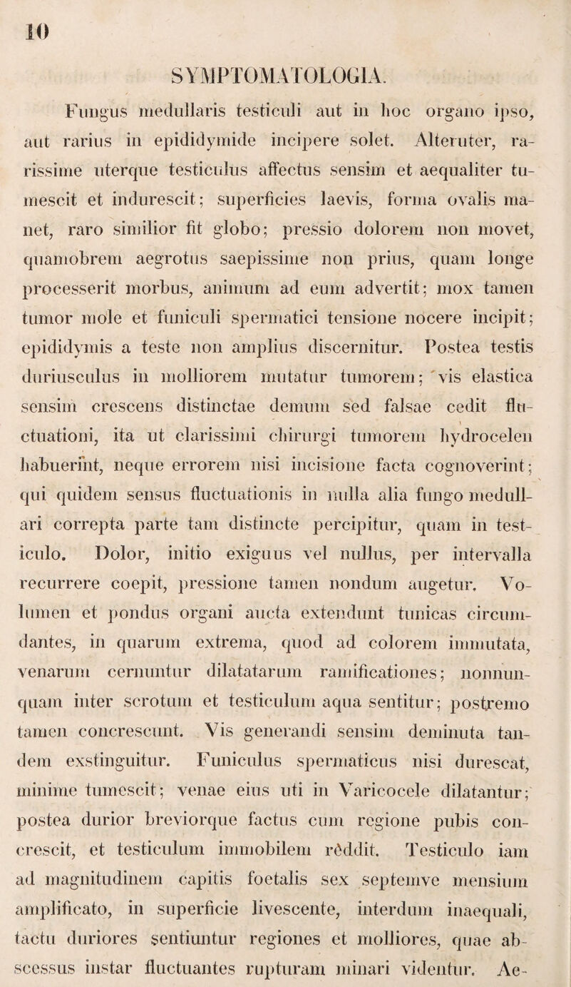 S YMPTOMAT OLOGIA. Fungus medullaris testiculi aut in lioc organo ipso, aut rarius in epididymide incipere solet. Alteruter, ra¬ rissime uterque testiculus affectus sensim et aequaliter tu¬ mescit et indurescit; superficies laevis, forma ovalis ma¬ net, raro similior fit globo; pressio dolorem non movet, quamobrem aegrotus saepissime non prius, quam longe processerit morbus, animum ad eum advertit; mox tamen tumor mole et funiculi spermatici tensione nocere incipit; epididymis a teste non amplius discernitur. Postea testis duriusculus in molliorem mutatur tumorem; vis elastica sensim crescens distinctae demum sed falsae cedit flu- ctuationi, ita ut clarissimi chirurgi tumorem hydrocelen habuerint, neque errorem nisi incisione facta cognoverint; qui quidem sensus fluctuationis in nulla alia fungo medull¬ ari correpta parte tam distincte percipitur, quam in test¬ iculo. Dolor, initio exiguus vel nullus, per intervalla recurrere coepit, pressione tamen nondum augetur. Vo¬ lumen et pondus organi aucta extendunt tunicas circum¬ dantes, in quarum extrema, quod ad colorem immutata, venarum cernuntur dilatatarum ramificationes; nonnun- quam inter scrotum et testiculum aqua sentitur; postremo tamen concrescunt. Vis generandi sensim deminuta tan¬ dem exstinguitur. Funiculus spermaticus nisi durescat, minime tumescit; venae eius uti in Varicocele dilatantur; postea durior breviorque factus cum regione pubis con¬ crescit, et testiculum immobilem reddit. Testiculo iam ad magnitudinem capitis foetalis sex septemve mensium amplificato, in superficie livescente, interdum inaequali, tactu duriores sentiuntur regiones et molliores, quae ab¬ scessus instar fluctuantes rupturam minari videntur. Ae-