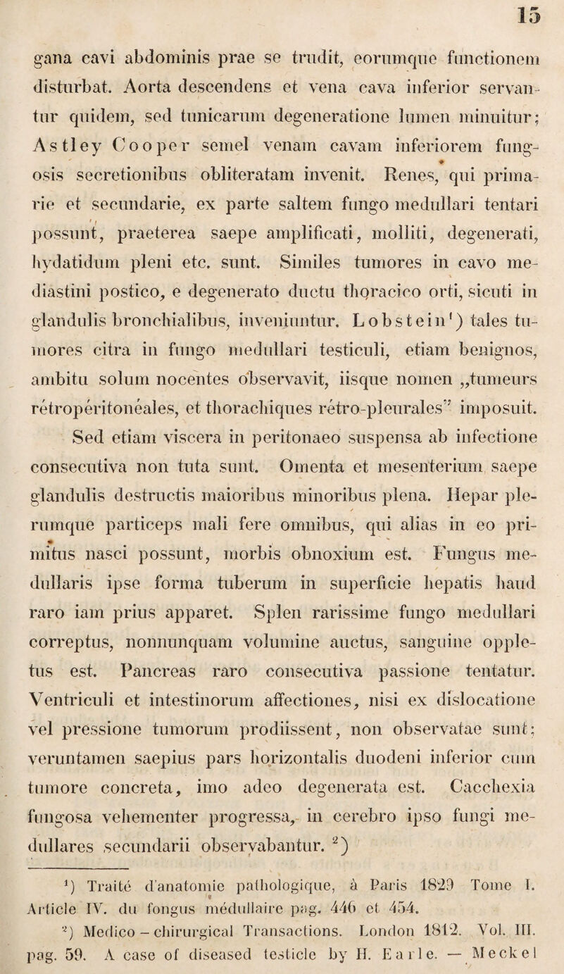 gana cavi abdominis prae se trudit, eorumque functionem disturbat. Aorta descendens et vena cava inferior servan¬ tur quidem, sed tunicarum degeneratione lumen minuitur; Astley Coo per semel venam cavam inferiorem fung- osis secretionibus obliteratam invenit. Renes, qui prima¬ rie et secundarie, ex parte saltem fungo medullari tentari 'i possunt, praeterea saepe amplificati, molliti, degenerati, hydatidum pleni etc. sunt. Similes tumores in cavo me¬ diastini postico, e degenerato ductu thoracico orti, sicuti in glandulis bronchialibus, inveniuntur. Lobstem1) tales tu¬ mores citra in fungo medullari testiculi, etiam benignos, ambitu solum nocentes observavit, iisque nomen „tumeurs retroperitoneales, et thorachiques retra-pleurales’7 imposuit. Sed etiam viscera in peritonaeo suspensa ab infectione consecutiva non tuta sunt. Omenta et mesenterium saepe glandulis destructis maioribus minoribus plena. Hepar ple- ✓ rumque particeps mali fere omnibus, qui alias in eo pri- mitus nasci possunt, morbis obnoxium est. Fungus me¬ dullaris ipse forma tuberum in superficie hepatis haud raro iam prius apparet. Splen rarissime fungo medullari correptus, nonnunquam volumine auctus, sanguine opple- tus est. Pancreas raro consecutiva passione tentatur. Ventriculi et intestinorum affectiones, nisi ex dislocatione vel pressione tumorum prodiissent, non observatae sunt; veruntamen saepius pars horizontalis duodeni inferior cum tumore concreta, imo adeo degenerata est. Cacchexia fungosa vehementer progressa, in cerebro ipso fungi me¬ dullares secundarii observabantur. 2 *) *) Traite danatomie pathologique, a Paris 1829 Tome I. 11 Article IV. du longus meduilaire pag. 446 et 454. 2) Medico - chirurgical Transactions. Lonclon 1812. Vol. 111.