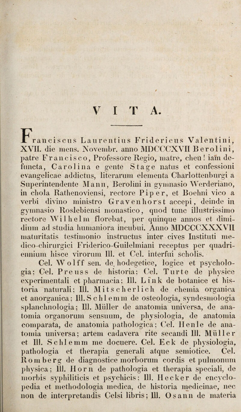 V I T A. F'ranciscus Laurentius Fridericus Valentini, XVII. die mens. Novembr. anno MDCCCXVII Berolini, patre Francisco, Professore Regio, matre, clieu! iam de¬ functa, Garo.lina e gente Stage natus et confessioni evangelicae addictus, literarum elementa Charlottenburgi a Superintendente Manu, Berolini in gymnasio Werderiano, in cliola Rathenoviensi, rectore Piper, et Boehni vico a verbi divino ministro Gravenhorst accepi, deinde in gymnasio Itoslebiensi monastico, quod tunc illustrissimo rectore Wilhelm florebat, per quinque annos et dimi¬ dium ad studia humaniora incubui. Anno MDCCCXXXVII maturitatis testimonio instructus inter cives Instituti me- dico-chirurgici Friderico-Guilelmiani receptus per quadri¬ ennium hisce virorum 111. et Cei. interfui scholis. Cei. Wolff sen. de, hodegetice, logice et psycholo- gia; Cei. Preuss de historia; Cei. Turte de physice experimentali et pharmacia; 111. Lfnk de botanice et his¬ toria naturali; 111. Mitscherlich de chemia organica et anorganica; lll.Schlemm de osteologia, syndesmologia splanchnologia; 111. Miiller de anatomia universa, de ana- tomia organorum sensuum, de physiologia, de anatomia comparata, de anatomia pathologica; Cei. Ilenle de ana¬ tomia universa; artem cadavera rite secandi 111. Miiller et 111. Schlemm me docuere. Cei. Eck de physiologia, pathologia et therapia generali atque semiotice. Cei. Romberg de diagnostice morborum cordis et pulmonum physica; 111. Ilorn de pathologia et therapia speciali, de morbis syphiliticis et psychicis; 111. Ilccker de encyclo- pedia et methodologia medica, de historia medicinae, nec non de interpretandis Celsi libris; 111. Osann de materia