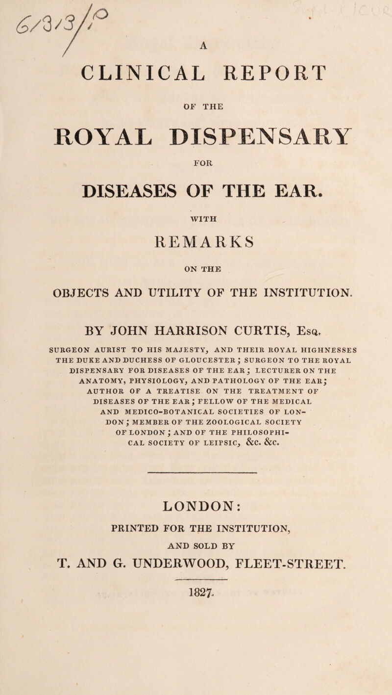 CLINICAL REPORT OF THE ROYAL DISPENSARY FOR DISEASES OF THE EAR. WITH REMARKS ON THE OBJECTS AND UTILITY OF THE INSTITUTION. BY JOHN HARRISON CURTIS, Esq. SURGEON AURIST TO HIS MAJESTY,, AND THEIR ROYAL HIGHNESSES THE DUKE AND DUCHESS OF GLOUCESTER ; SURGEON TO THE RO YAL DISPENSARY FOR DISEASES OF THE EAR j LECTURER ON THE ANATOMY, PHYSIOLOGY, AND PATHOLOGY OF THE EAR; AUTHOR OF A TREATISE ON THE TREATMENT OF DISEASES OF THE EAR,* FELLOW OF THE MEDICAL AND MEDICO-BOTANICAL SOCIETIES OF LON¬ DON ; MEMBER OF THE ZOOLOGICAL SOCIETY OF LONDON ; AND OF THE PHILOSOPHI¬ CAL SOCIETY OF LEIPSIC, &C. &C. LONDON: PRINTED FOR THE INSTITUTION, AND SOLD BY T. AND G. UNDERWOOD, FLEET-STREET. 1827.