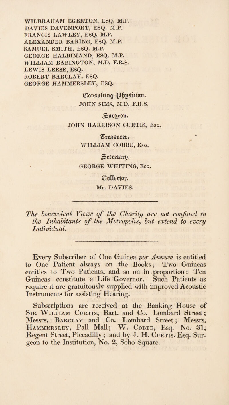 WILBRAHAM EGERTQN, ESQ. M.P. DAVIES DAVENPORT, ESQ. M.P. FRANCIS LAWLEY, ESQ. M.P. ALEXANDER BARING, ESQ. M.P. SAMUEL SMITH, ESQ. M.P. GEORGE HALDIMAND, ESQ. M.P. WILLIAM BABINGTON, M.D. F.R.S. LEWIS LEESE, ESQ. ROBERT BARCLAY, ESQ. GEORGE HAMMERSLEY, ESQ. Consulting OTgstctan, JOHN SIMS, M.D. F.R.S. burgeon. JOHN HARRISON CURTIS, Esq. treasurer. WILLIAM COBBE, Esq. j&ccrctarg. GEORGE WHITING, Esq. Collector, Mr. DAVIES. The benevolent Views of the Charity are not confined to the Inhabitants ofi‘ the Metropolis, but extend to every Individual. Every Subscriber of One Guinea per Annum is entitled to One Patient always on the Books; Two Guineas entitles to Two Patients, and so on in proportion : Ten Guineas constitute a Life Governor. Such Patients as require it are gratuitously supplied with improved Acoustic Instruments for assisting Hearing. Subscriptions are received at the Banking House of Sir William Curtis, Bart, and Co. Lombard Street; Messrs. Barclay and Co. Lombard Street; Messrs. Hammersley, Pall Mall; W. Cobbe, Esq. No. 31, Regent Street, Piccadilly ; and by J. H. Curtis, Esq. Sur¬ geon to the Institution, No. 2, Soho Square.