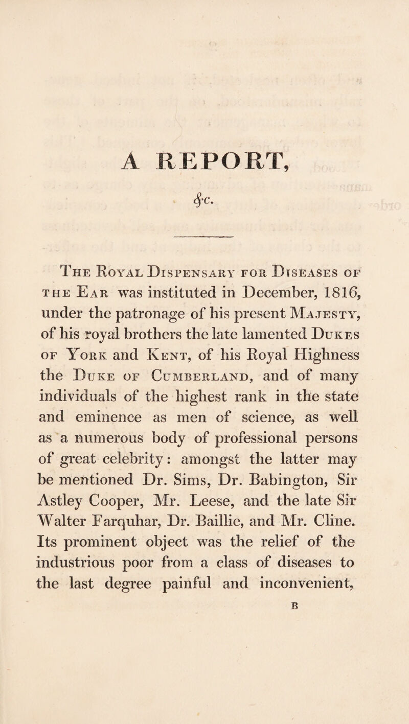 A REPORT, $C. The Royal Dispensary for Diseases of the Ear was instituted in December, 1816, under the patronage of his present Majesty, of his royal brothers the late lamented Dukes of York and Kent, of his Royal Highness the Duke of Cumberland, and of many individuals of the highest rank in the state and eminence as men of science, as well as a numerous body of professional persons of great celebrity: amongst the latter may be mentioned Dr. Sims, Dr. Babington, Sir Astley Cooper, Mr. Leese, and the late Sir Walter Farquhar, Dr. Baillie, and Mr. Cline. Its prominent object was the relief of the industrious poor from a class of diseases to the last degree painful and inconvenient, B