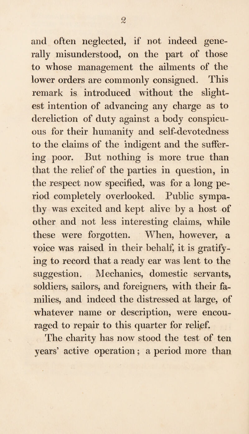 and often neglected* if not indeed gene¬ rally misunderstood, on the part of those to whose management the ailments of the lower orders are commonly consigned. This remark is introduced without the slight¬ est intention of advancing any charge as to dereliction of duty against a body conspicu¬ ous for their humanity and self-devotedness to the claims of the indigent and the suffer¬ ing poor. But nothing is more true than that the relief of the parties in question, in the respect now specified, was for a long pe¬ riod completely overlooked. Public sympa¬ thy was excited and kept alive by a host of other and not less interesting claims, while these were forgotten. When, however, a voice was raised in their behalf, it is gratify¬ ing to record that a ready ear was lent to the suggestion. Mechanics, domestic servants, soldiers, sailors, and foreigners, with their fa¬ milies, and indeed the distressed at large, of whatever name or description, were encou¬ raged to repair to this quarter for relief. The charity has now stood the test of ten years’ active operation; a period more than