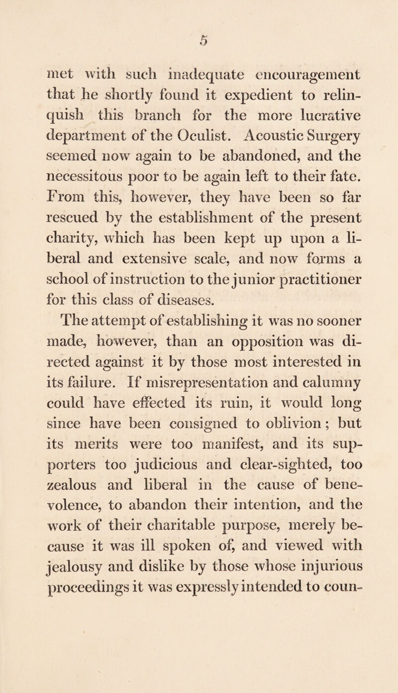met with such inadequate encouragement that he shortly found it expedient to relin¬ quish this branch for the more lucrative department of the Oculist. Acoustic Surgery seemed now again to be abandoned, and the necessitous poor to be again left to their fate. From this, however, they have been so far rescued by the establishment of the present charity, which has been kept up upon a li¬ beral and extensive scale, and now forms a school of instruction to the junior practitioner for this class of diseases. The attempt of establishing it was no sooner made, however, than an opposition was di¬ rected against it by those most interested in its failure. If misrepresentation and calumny could have effected its ruin, it would long since have been consigned to oblivion; but its merits were too manifest, and its sup¬ porters too judicious and clear-sighted, too zealous and liberal in the cause of bene¬ volence, to abandon their intention, and the work of their charitable purpose, merely be¬ cause it was ill spoken of, and viewed with jealousy and dislike by those whose injurious proceedings it was expressly intended to conn-