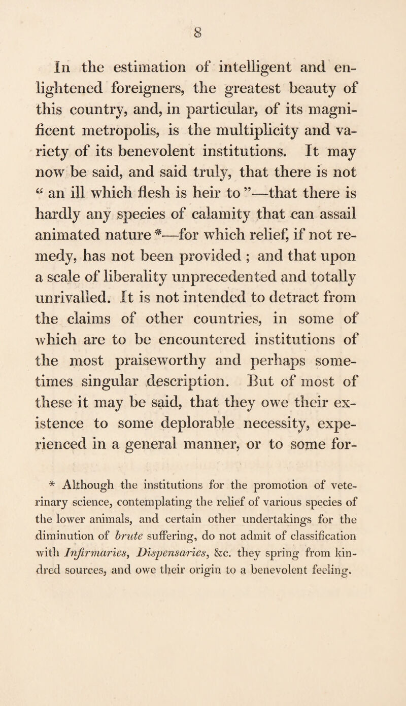 In the estimation of intelligent and en¬ lightened foreigners, the greatest beauty of this country, and, in particular, of its magni¬ ficent metropolis, is the multiplicity and va¬ riety of its benevolent institutions. It may now be said, and said truly, that there is not w an ill which flesh is heir to ”—that there is hardly any species of calamity that can assail animated nature *■—for which relief, if not re¬ medy, has not been provided ; and that upon a scale of liberality unprecedented and totally unrivalled. It is not intended to detract from the claims of other countries, in some of which are to be encountered institutions of the most praiseworthy and perhaps some¬ times singular description. But of most of these it may be said, that they owe their ex¬ istence to some deplorable necessity, expe¬ rienced in a general manner, or to some for- * Although the institutions for the promotion of vete¬ rinary science, contemplating the relief of various species of the lower animals, and certain other undertakings for the diminution of brute suffering, do not admit of classification with Infirmaries, Dispensaries, &c. they spring from kin¬ dred sources, and owe their origin to a benevolent feeling.