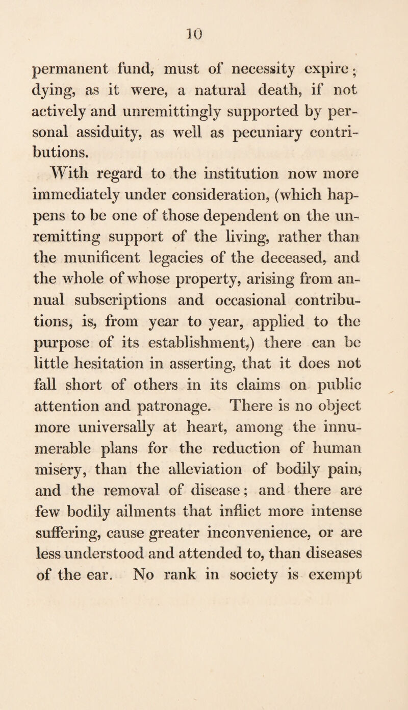 permanent fund, must of necessity expire; dying, as it were, a natural death, if not actively and unremittingly supported by per¬ sonal assiduity, as well as pecuniary contri¬ butions. With regard to the institution now more immediately under consideration, (which hap¬ pens to be one of those dependent on the un¬ remitting support of the living, rather than the munificent legacies of the deceased, and the whole of whose property, arising from an¬ nual subscriptions and occasional contribu¬ tions, is, from year to year, applied to the purpose of its establishment,) there can be little hesitation in asserting, that it does not fall short of others in its claims on public attention and patronage. There is no object more universally at heart, among the innu¬ merable plans for the reduction of human misery, than the alleviation of bodily pain, and the removal of disease; and there are few bodily ailments that inflict more intense suffering, cause greater inconvenience, or are less understood and attended to, than diseases of the ear. No rank in society is exempt