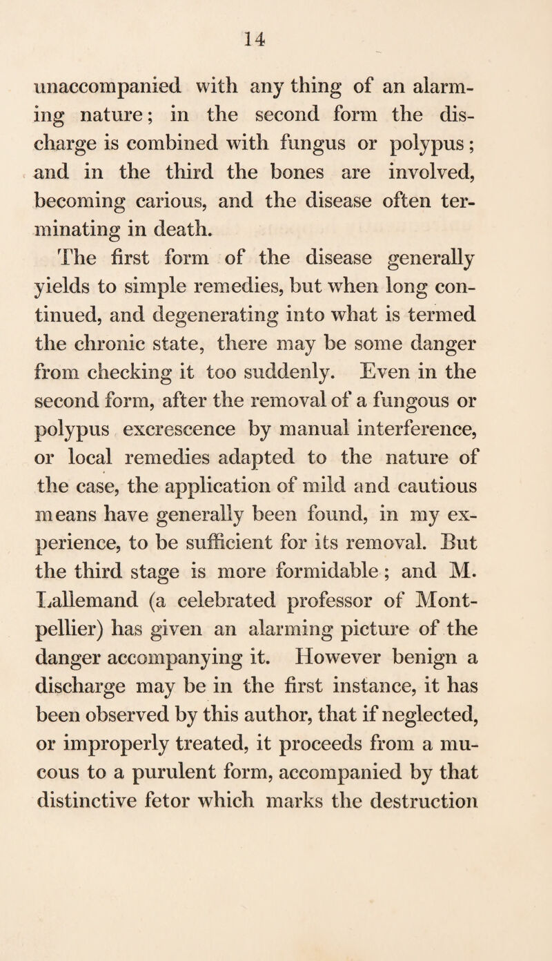 unaccompanied with any thing of an alarm¬ ing nature; in the second form the dis¬ charge is combined with fungus or polypus; and in the third the bones are involved, becoming carious, and the disease often ter¬ minating in death. The first form of the disease generally yields to simple remedies, but when long con¬ tinued, and tiegenerating into what is termed the chronic state, there may be some danger from checking it too suddenly. Even in the second form, after the removal of a fungous or polypus excrescence by manual interference, or local remedies adapted to the nature of the case, the application of mild and cautious means have generally been found, in my ex¬ perience, to be sufficient for its removal. But the third stage is more formidable; and M. Lallemand (a celebrated professor of Mont¬ pellier) has given an alarming picture of the danger accompanying it. However benign a discharge may be in the first instance, it has been observed by this author, that if neglected, or improperly treated, it proceeds from a mu¬ cous to a purulent form, accompanied by that distinctive fetor which marks the destruction