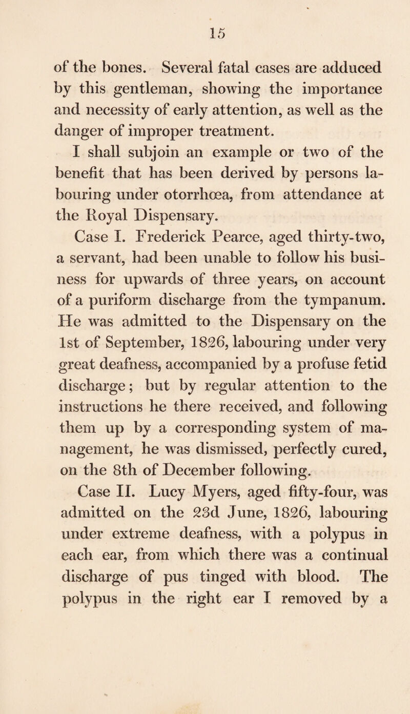 of the bones. Several fatal cases are adduced by this gentleman, showing the importance and necessity of early attention, as well as the danger of improper treatment. I shall subjoin an example or two of the benefit that has been derived by persons la¬ bouring under otorrhoea, from attendance at the Royal Dispensary. Case I. Frederick Pearce, aged thirty-two, a servant, had been unable to follow his busi¬ ness for upwards of three years, on account of a puriform discharge from the tympanum. He was admitted to the Dispensary on the 1st of September, 1826, labouring under very great deafness, accompanied by a profuse fetid discharge; but by regular attention to the instructions he there received, and following them up by a corresponding system of ma¬ nagement, he was dismissed, perfectly cured, on the 8th of December following. Case II. Lucy Myers, aged fifty-four, was admitted on the 23d June, 1826, labouring under extreme deafness, with a polypus in each ear, from which there was a continual discharge of pus tinged with blood. The polypus in the right ear I removed by a