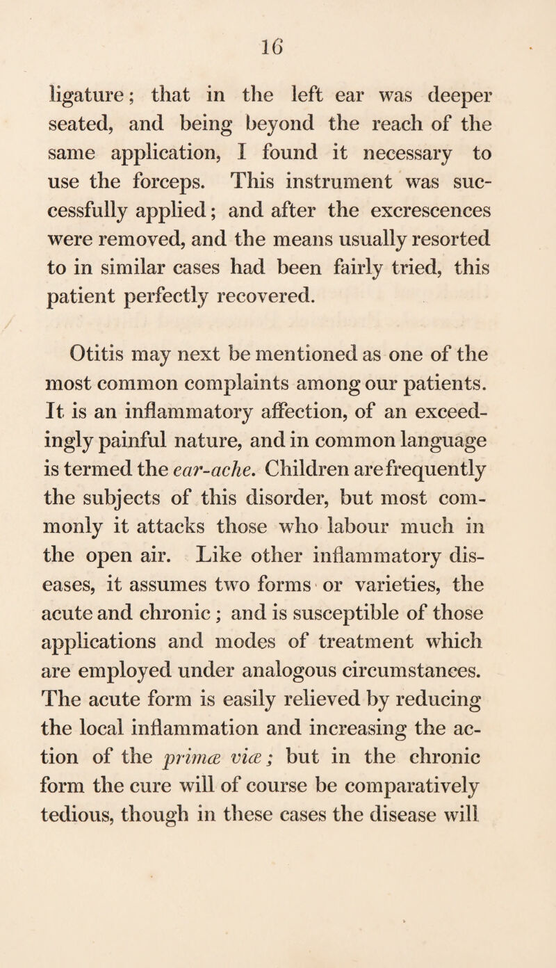 ligature; that in the left ear was deeper seated* and being beyond the reach of the same application* I found it necessary to use the forceps. This instrument was suc¬ cessfully applied; and after the excrescences were removed, and the means usually resorted to in similar cases had been fairly tried, this patient perfectly recovered. Otitis may next be mentioned as one of the most common complaints among our patients. It is an inflammatory affection, of an exceed¬ ingly painful nature, and in common language is termed the ear-ache. Children are frequently the subjects of this disorder, but most com¬ monly it attacks those who labour much in the open air. Like other inflammatory dis¬ eases, it assumes two forms or varieties, the acute and chronic ; and is susceptible of those applications and modes of treatment which are employed under analogous circumstances. The acute form is easily relieved by reducing the local inflammation and increasing the ac¬ tion of the primce vice; but in the chronic form the cure will of course be comparatively tedious, though in these cases the disease will