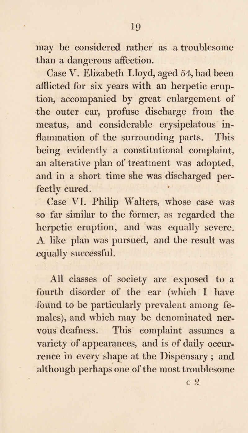 may be considered rather as a troublesome than a dangerous affection. Case V. Elizabeth Lloyd, aged 54, had been afflicted for six years with an herpetic erup¬ tion, accompanied by great enlargement of the outer ear, profuse discharge from the meatus, and considerable erysipelatous in¬ flammation of the surrounding parts. This being evidently a constitutional complaint, an alterative plan of treatment was adopted, and in a short time she was discharged per¬ fectly cured. Case VI. Philip Walters, whose case was so far similar to the former, as regarded the herpetic eruption, and was equally severe. A like plan was pursued, and the result was equally successful. All classes of society are exposed to a fourth disorder of the ear (which I have found to be particularly prevalent among fe¬ males), and which may be denominated ner¬ vous deafness. This complaint assumes a variety of appearances, and is of daily occur¬ rence in every shape at the Dispensary ; and although perhaps one of the most troublesome e 2