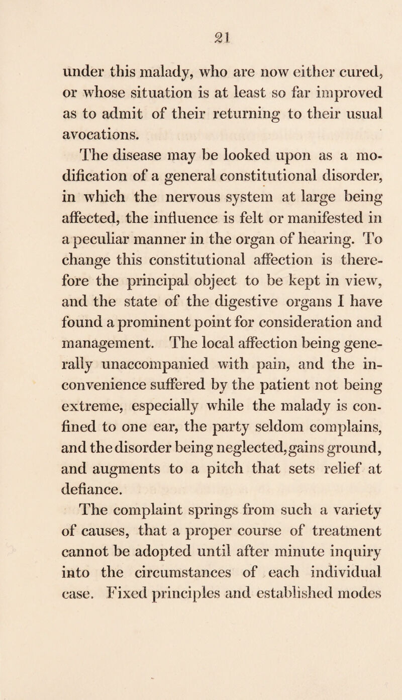 under this malady, who are now either cured, or whose situation is at least so far improved as to admit of their returning to their usual avocations. The disease may be looked upon as a mo¬ dification of a general constitutional disorder, in which the nervous system at large being affected, the influence is felt or manifested in a peculiar manner in the organ of hearing. To change this constitutional affection is there¬ fore the principal object to be kept in view, and the state of the digestive organs I have found a prominent point for consideration and management. The local affection being gene¬ rally unaccompanied with pain, and the in¬ convenience suffered by the patient not being extreme, especially while the malady is con¬ fined to one ear, the party seldom complains, and the disorder being neglected,gains ground, and augments to a pitch that sets relief at defiance. The complaint springs from such a variety of causes, that a proper course of treatment cannot be adopted until after minute inquiry into the circumstances of each individual case. Fixed principles and established modes