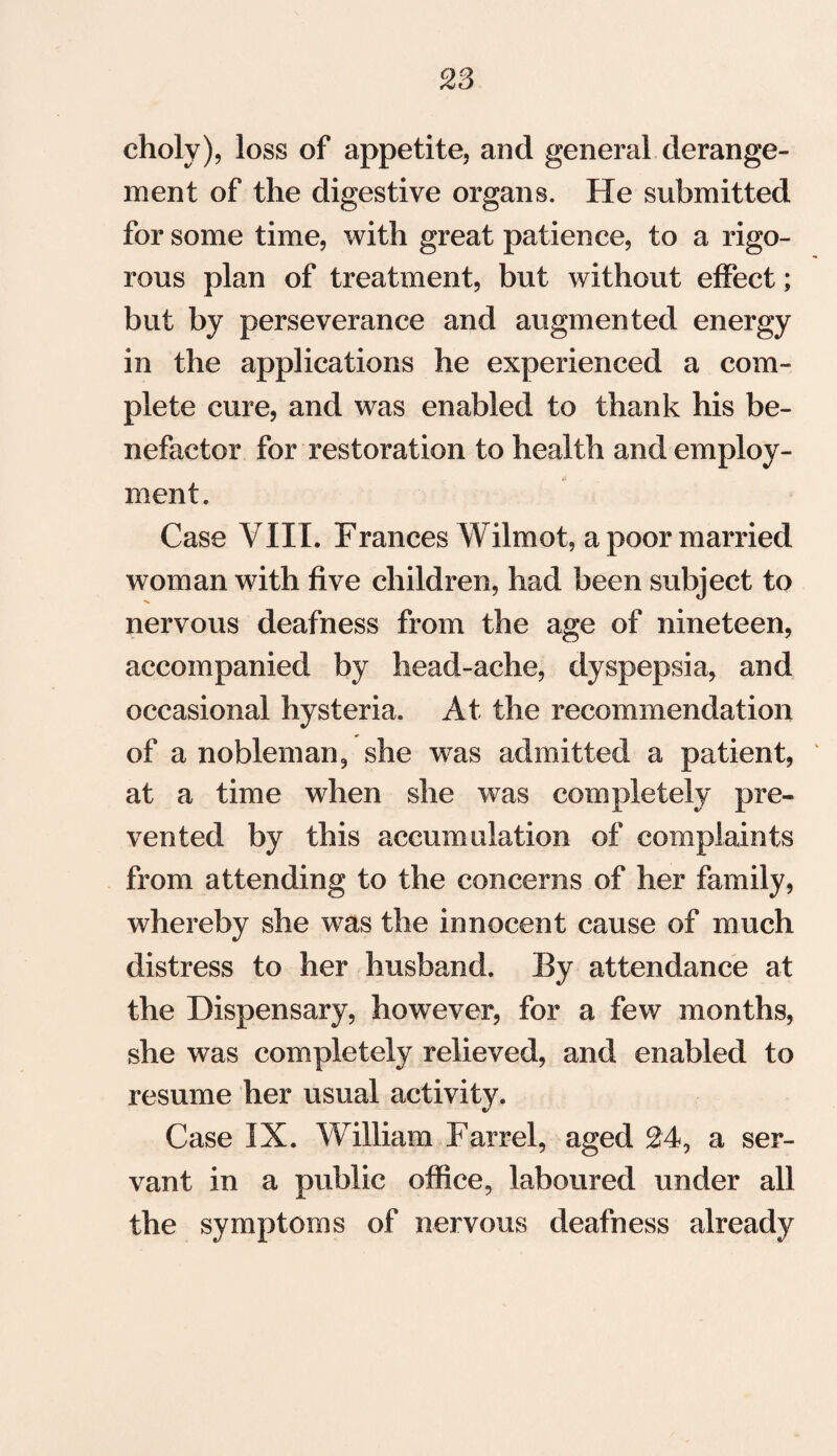 cholv), loss of appetite, and general derange¬ ment of the digestive organs. He submitted for some time, with great patience, to a rigo¬ rous plan of treatment, but without effect; but by perseverance and augmented energy in the applications he experienced a com¬ plete cure, and was enabled to thank his be¬ nefactor for restoration to health and employ¬ ment. Case VIII. Frances Wilmot, a poor married woman with five children, had been subject to nervous deafness from the age of nineteen, accompanied by head-ache, dyspepsia, and occasional hysteria. At the recommendation of a nobleman9 she was admitted a patient, at a time when she was completely pre¬ vented by this accumulation of complaints from attending to the concerns of her family, whereby she was the innocent cause of much distress to her husband. By attendance at the Dispensary, however, for a few months, she was completely relieved, and enabled to resume her usual activity. Case IX. William Barrel, aged 24, a ser¬ vant in a public office, laboured under all the symptoms of nervous deafness already