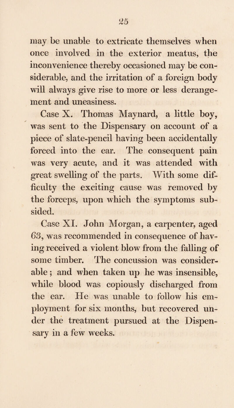 may be unable to extricate themselves when once involved in the exterior meatus, the inconvenience thereby occasioned may be con¬ siderable, and the irritation of a foreign body will always give rise to more or less derange¬ ment and uneasiness. Case X. Thomas Maynard, a little boy, was sent to the Dispensary on account of a piece of slate-pencil having been accidentally forced into the ear. The consequent pain was very acute, and it was attended with great swelling of the parts. With some dif¬ ficulty the exciting cause was removed by the forceps, upon which the symptoms sub¬ sided. Case XI. John Morgan, a carpenter, aged 63, was recommended in consequence of hav¬ ing received a violent blow from the falling of some timber. The concussion was consider¬ able ; and when taken up he was insensible, while blood was copiously discharged from the ear. He was unable to follow his em¬ ployment for six months, but recovered un¬ der the treatment pursued at the Dispen¬ sary in a few weeks.