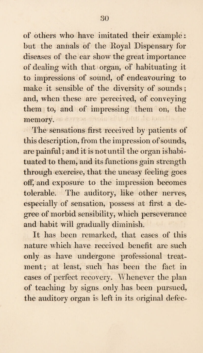 so of others who have imitated their example: but the annals of the Royal Dispensary for diseases of the ear show the great importance of dealing with that organ, of habituating it to impressions of sound, of endeavouring to make it sensible of the diversity of sounds; and, when these are perceived, of conveying them to, and of impressing them on, the memory. The sensations first received by patients of this description, from the impression of sounds, are painful; and it is not until the organ is habi¬ tuated to them, and its functions gain strength through exercise, that the uneasy feeling goes off, and exposure to the impression becomes tolerable. The auditory, like other nerves, especially of sensation, possess at first a de¬ gree of morbid sensibility, which perseverance and habit will gradually diminish. It has been remarked, that cases of this nature which have received benefit are such only as have undergone professional treat¬ ment ; at least, such has been the fact in cases of perfect recovery. Whenever the plan of teaching by signs only has been pursued, the auditory organ is left in its original defec-